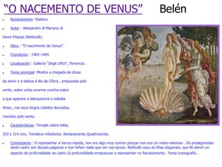 “O NACEMENTO DE VENUS”                                                                   Belén
    Renacemento: Italiano.

    Autor : Alessandro di Mariano di

Vanni Filipepi (Botticelli).

    Obra : “O nacemento de Venus”.

    Cronoloxía : 1482-1484.

    Localización : Gallería “Degli Uffizi”, Florencia .

    Tema principal :Mostra a chegada da diosa

do amor e a beleza á illa de Cílera , empuxada polo

vento, sobre unha enorme cuncha sobre

a que aparece a blanquecina e esbelta

diosa , cos seus largos cabelos dourados,

mecidos polo vento.

    Características :Temple sobre tabla,

203 x 314 cms. Temática mitolóxica .Renacemento Quattrocento.

    Comentarios : O representar a Venus espida, non era algo muy común porque non era un motio relixioso . Os protagonistas
     deste cadro son deuses paganos e non teñen nada que ver coa igrexa. Botticelli usou as liñas diagonais, que lle deron un
     aspecto de profundidade ao cadro (a profundidade empezouse a representar no Renacemento. Tema iconografía .
 
