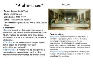 “A ultima cea”                                        PALOMA


 Autor: Leonardo da Vinci
 Obra: A ultima cea
 Cronoloxía: 1495-1497
 Estilo: Renacimiento Italiano.
 Localización: Iglesia Santa María delle Grazie.
 Milán
Comentario:
•Tema: o tema é un dos mais importantes e
coñecidos dos relatos bíblicos que ven en Juan
13.21. Tratase da sagrada cena onde Cristo         Características:
                                                   •Perspectiva: Uno dos elementos que máis chama a
toma xunto aos seus apóstoles o que vai ser a
                                                   atención e a perspectiva, tanto no fondo da factura
ultima cea                                         como nos propios personajes, todos eles en
• Técnica: mural executado ao temple e oleo        movemiento e individualizados. A escea transcurre
sobre capas de preparación de yeso                 nunha sala cerrada, ao estilo clásico, e ao fondo unhas
extendidas sobre enlucido                          grandes vidrieras de donde emana a luz que incide nos
•Importancia: a importancia de esta pintura e      personaxes.
que explica os evangelios e que é un dos           •Proporcionalidade: proporcionalidade simétrica, con
                                                   punto de referencia Jesucristo, en el centro de la mesa
momentos máis importantes da relixión cristiá
                                                   rodeado por los apóstoles.
 