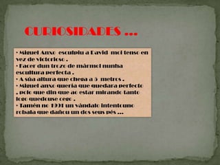 CURIOSIDADES …
• Miguel Anxo esculpiu a David moi tenso en
vez de victorioso .
• Facer dun trozo de mármol nunha
escultura perfecta .
• A súa altura que chega a 5 metros .
• Miguel anxo quería que quedara perfecto
, polo que din que ao estar mirando tanto
logo quedouse cego .
• Tamén no 1991 un vándalo intentouno
robala que dañou un dos seus pés …
 