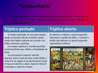 *comentario
     Historia:despois de diferentes análisis as opinións sobre a fecha da sua
  realización non coinciden. Pénsase que foi feito para Enrique lll de Nassau.
     análisis do tríptico:

Tríptico pechado                                 Tríptico aberto
    O triptico pechado na súa pare exerior       Ao abrirse o tríptico o panel esquerdo
alude ao terceiro dia da creación cando          represena o xardín do Edén, o central o
ainda non habia criaturas no mundo e so          xardín das delicias e o panel esquerdo
habia minerais e prantas.                        representa o inferno
    na imaxen aparece o mundo pechado
nunha burbulla que reflícte a fraxilidade da
terra.
    na súa esquina superior dereita
aparece unha imaxe de dios cunha biblia e
unha lira no regazo.E,na partesuprior leese
A frase en latín:ÉL o dixo e todo foi feito.Él
o mandou e todo foi creado.
 