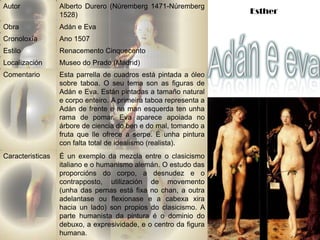 Autor             Alberto Durero (Núremberg 1471-Núremberg
                  1528)                                            Esther
Obra              Adán e Eva
Cronoloxía        Ano 1507
Estilo            Renacemento Cinquecento
Localización      Museo do Prado (Madrid)
Comentario        Esta parrella de cuadros está pintada a óleo
                  sobre taboa. O seu tema son as figuras de
                  Adán e Eva. Están pintadas a tamaño natural
                  e corpo enteiro. A primeira taboa representa a
                  Adán de frente e na man esquerda ten unha
                  rama de pomar. Eva aparece apoiada no
                  árbore de ciencia do ben e do mal, tomando a
                  fruta que lle ofrece a serpe. É unha pintura
                  con falta total de idealismo (realista).
Caracteristicas   É un exemplo da mezcla entre o clasicismo
                  italiano e o humanismo alemán. O estudo das
                  proporcións do corpo, a desnudez e o
                  contrapposto, utilización de movemento
                  (unha das pernas está fixa no chan, a outra
                  adelantase ou flexionase e a cabexa xira
                  hacia un lado) son propios do clasicismo. A
                  parte humanista da pintura é o dominio do
                  debuxo, a expresividade, e o centro da figura
                  humana.
 