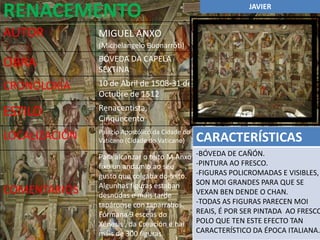 RENACEMENTO                                                    JAVIER


AUTOR          MIGUEL ANXO
               (Michelangelo Buonarroti)
               BÓVEDA DA CAPELA
OBRA           SEXTINA
CRONOLOXÍA     10 de Abril de 1508-31 de
               Octubre de 1512
               Renacentista,
ESTILO         Cinquecento
               Palacio Apostólico da Cidade do
LOCALIZACIÓN   Vaticano (Cidade do Vaticano)     CARACTERÍSTICAS
               Para alcanzar o teito M.Anxo      -BÓVEDA DE CAÑÓN.
               fixo un andamio ao seu            -PINTURA AO FRESCO.
               gusto que colgaba do teito.       -FIGURAS POLICROMADAS E VISIBLES,
               Algunhas figuras estaban          SON MOI GRANDES PARA QUE SE
COMENTARIOS    desnudas e máis tarde             VEXAN BEN DENDE O CHAN.
               tapáronse con taparrabos.         -TODAS AS FIGURAS PARECEN MOI
               Fórmana 9 esceas do               REAIS, É POR SER PINTADA AO FRESCO
               Xénesis , da Creación e hai       POLO QUE TEN ESTE EFECTO TAN
               máis de 300 figuras.              CARACTERÍSTICO DA ÉPOCA ITALIANA.
 