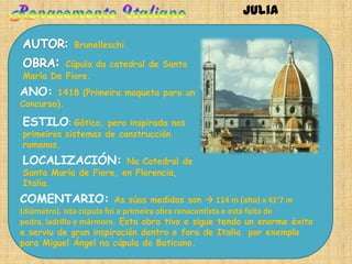 Julia

             Brunelleschi.

         Cúpula da catedral de Santa
María De Fiore.
ANO:    1418 (Primeira maqueta para un
Concurso).

ESTILO: Gótico,     pero inspirada nos
primeiros sistemas de construcción
romanos.
LOCALIZACIÓN:          Na Catedral de
Santa María de Fiore, en Florencia,
Italia.
COMENTARIO:                As súas medidas son  114 m (alto) x 41'7 m
(diámetro). Ista cúpula foi a primeira obra renacentista e está feita de
pedra, ladrillo e mármore. Esta obra tivo e sigue tendo un enorme éxito
e serviu de gran inspiración dentro e fora de Italia por exemplo
para Miguel Ángel na cúpula do Baticano.
 