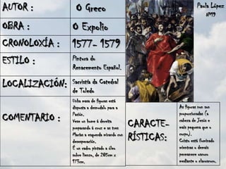 AUTOR :           O Greco                                             Paula López
                                                                           Nº19

OBRA :          O Expolio
CRONOLOXÍA :    1577- 1579
ESTILO :        Pintura do
                Renacemento Español.

LOCALIZACIÓN:   Sacristía da Catedral
                de Toledo
                Unha masa de figuras está
                disposta a desnudalo para a                 As figuras non son
                Pasión.                                     proporcionadas (a
COMENTARIO :                                                cabeza de Jesús e
                Vese un home á dereita
                preparando á cruz e as tres     CARACTE-    mais pequena que o
                                                            corpo).
                Marías a esquerda mirando con
                desesperación.                  RÍSTICAS:   Cristo está iluminado
                É un cadro pintado a óleo                   mientras o demais
                sobre lienzo, de 285cm x                    permanece oscuro
                173cm.                                      mediante o claroscuro.
 