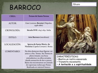 BARROCO
                                                                     Álvaro



   OBRA:             Éxtase de Santa Teresa


   AUTOR:       Gian Lorenzo Bernini (Nápoles.
                          1598-1680)

CRONOLOXÍA:       Século XVII. 1647-1651. Italia


   ESTILO:          Arte Barroco (escultura)


LOCALIZACIÓN:      Igrexa de Santa María da
                Victoria (Capela Cornaro). Roma

COMENTARIO:     Na obra destacan duas figuras: un
                anxo e a Sta. Teresa. Sta Teresa en
                      pleno éxtasis; coa boca         CARACTERÍSTICAS:
                  entreaberta e os ollos cerrados
                 dando sensación de dor e pracer.
                                                      • Mostra un rostro esaxerado
                Baixo ela encontramos un cúmulo       • Transmite movemento
                  de vaporosas nubes que flotan.      • A levitación e a espiritualidade
                   Realizada en mármol branco.
 