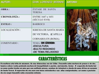 AUTOR :                             GIAN LORENZO BERNINI                  ANTONIo

OBRA :                              ÉXTASE DE SANTA
                                    TERESA
CRONOLOXÍA :                        ENTRE 1647 e 1651
                                    (SÉCULO XVII)
ESTILO :                            BARROCO

LOCALIZACIÓN :                      IGREXIA DE SANTA MARÍA
                                    DE VICTORIA, (CAPILLA
                                    CORNARO) EN (ROMA).
COMENTARIO :                        TEMA: CON XÉNENERO:
                                    -ESCULTURA
                                    -BULTO REDONDO
                                    -DE TEMA RELIXIOSO


                                          CARACTERÍSTICAS
A escultura está feita de mármore. As súas dimensións son de 350m .Transmite unha mestura de pracer e de dor,
tamén a obra é unha profunda mestura de tranquilidade e pasión, movemento, forrza . A esquerda dá Santa hai
un anxo cunha frecha ná mán que con actitude pícara, acabou de introducir o dardo dó amor divino nó corazón
de Santa Teresa. A expresión da súa cara coa boca entreaberta e cos ollos semipechados, así coma a posición
do seu corpo transmite unha sensación extraña.
 