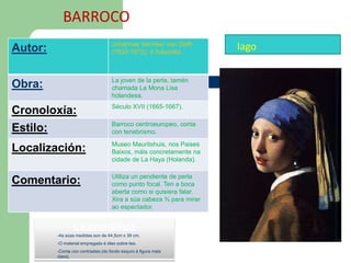 BARROCO
Autor:                              Johannes Vermeer van Delft
                                    (1632-1675), é holandés.
                                                                     Iago

                                    La joven de la perla, tamén
Obra:                               chamada La Mona Lisa
                                    holandesa.
                                    Século XVII (1665-1667).
Cronoloxía:
                                    Barroco centroeuropeo, conta
Estilo:                             con tenebrismo.
                                    Museo Mauritshuis, nos Paises
Localización:                       Baixos, máis concretamente na
                                    cidade de La Haya (Holanda).

                                    Utiliza un pendiente de perla
Comentario:                         como punto focal. Ten a boca
                                    aberta como si quisiera falar.
                                    Xira a súa cabeza ¾ para mirar
                                    ao espectador.


                Caracteristicas
         -As súas medidas son de 44,5cm x 39 cm.
         -O material empregado é óleo sobre tea.
         -Conta con contrastes (do fondo esquro á figura mais
         clara).
 