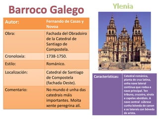 Autor:          Fernando de Casas y
                Novoa
Obra:           Fachada del Obradoiro
                de la Catedral de
                Santiago de
                Compostela.
Cronoloxía:     1738-1750.
Estilo:         Románico.
Localización:   Catedral de Santiago
                                        Características:   Catedral románica,
                de Compostela                              planta de cruz latina,
                (fachada Oeste).                           unha nave lateral
                                                           continua que rodea a
Comentario:     No mundo é unha das                        nave principal. Ten
                catedrais máis                             tribuna, cruceiro, xirola
                                                           e capelas absidiais. A
                importantes. Moita                         nave central cúbrese
                xente peregrina alí.                       cunha bóveda de canon
                                                           e as laterais con bóveda
                                                           de arista.
 