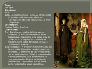 Autor:
Van Eyck
Cronoloxía:
1434
Estilo:. A escola primitiva Flamengo, caracterizada
   en detalles, meticulosidade deleite, na
   reprodución de obxectos naturalismo, e o amor
   pola paisaxe
Localización:
National Gallery, Londres
Comentarios:
É un dos primeros retratos do tema que se
   conservan, e a vez una informativa escea
   costumbrista. Representa unha escea chea de
   opulencia, a da riqueza dun comerciante
   próspero nunha escea doméstica pero case
   ceremoniosa, solemne.
Características: A precisión miniaturística coa que
   foi executada. Un realismo no óleo, antes non
   alcanzado. O detallismo de seu contido, tanto
   nas persoas como nos obxectos representados.
   A preocupación pola luz e a perspectiva. O
   recurso do espello, da unha sensación de
   profundidade. O movimento nulo na imaxe,
   cunha rixidez teatral pouco espontánea.
 
