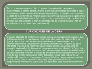 Todos os elementos que poblan un interior burgués en donde aparecen
representados a parella conteñen unha significación simbólica destinada a poñer
no cume o motivo o que se debe a creación do cadro: os desposorios da parella.
O xesto da man dereita de Arnolfini parece suxerir que esté a punto de pronunciar
un xuramento de fidelidade, é dicir, o seu compromiso matrimonial con Giovanna,
mentras que ela, dándolle a man, lle corresponde da mesma maneira (non se
necesitaba cura na ceremonia matrimonial).


                   CURIOSIDADES DE LA OBRA

O ventre abultado da muller non se debe tanto a una situación de xestante, que
enfatizaría o tema do matrimonio, canto á peculiar moda da indumentaria da
época; pero a sua man esquerda sobre o ventre sí que corresponde a un
símbolo matrimonial utilizado polos pintores renacentistas. A figurilla de santa
Margarita protectora do matrimonio nos Países Baixos, ou a única vela da
lámpada -a plena luz do día non serve para alumear- simbolizando a Cristo que
coa súa presencia santifica o matrimonio, ou o can que representa a fidelidade, e
as froitas que nos recordan o estado de inocencia antes do pecado orixinal, ou o
feito de que ambos personaxes estén descalzos, o que pode indicar que a
parella está pisando un chan santo. O conxunto fainos pensar que non se trata
só dun retrato, senon dun documento que atestigua un matrimonio.
Seguramente chamouse ó pintor para que rexistrara este importante momento.
 