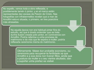 No espello, vemos toda a obra reflexada, e
posiblemente tamén ó pintor, y en el marco están
representadas dez esceas da Paixón de Cristo. Nas
fotografías con infrabermellos revelan que a man de
Arnolfini estuvo situada, o primeiro, en tres posicións
más atrasadas.


       Na aquela época non era habitual pintar fóra do
       estudio, así que é doado entender que se trata
       dunha ilusión creada polo pintor, en connivencia con
       Arnolfini. Podría referirse a unha promesa de
       matrimonio e da vida que lle espera á muller; podría
       reflexarla ceremonia misma do matrimonio.


              Últimamente fálase dun probable exorcismo, ou
              ceremonia para recuperar-la fertilidade xa que
              Arnolfini e a súa dona non tiveran fillos, ainda que
              a postura da muller e o seu vientre abultado, dan
              a supoñer unha preñez xa visibel.
 