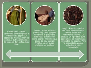Según Panofsky, podría
                                De feito, tralas mans da      ser unha representación
    Fálase desa posible
                               parella hay unha gárgola            dunha escea dun
ceremonia para recuperar a
                                que soríe, e que podría        matrimonio secreto. O
  fertilidade da esposa. A
                                simbolizar o mal que se      artista e un hipotético cura,
postura da muller, a man no
                              cerne sobre o matrimonio, a   podrían ser as dúas figuras
vientre, e outros elementos
                                 causa do seu castigo:      reflexadas no espello. Pero
da estancia dan pistas dese
                                 Arnolfini era un busca-       na actualidade, parece
            ritual.
                                  mulleres, un adúltero            unha teoría casi
                                                                      descartada.
 