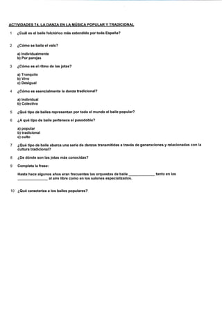 ACTIVIDADES T4. LA DANZA EN LA MÚSICA POPULAR Y TRADICIONAL
1 ¿Cuál es el balle folclórico más extendido portoda España?
2 ¿Cómo se baila elvals?
a) lndividualmente
b) Por pareias
3 ¿Gómo es el ritmo de las jotas?
a) Tranquilo
b) Vivo
c) Deslgual
4 ¿Cómo es esenclalmente la danza tradicional?
a) lndividual
b) Colectiva
5 ¿Qué tipo de bailes representan por todo el mundo el baile popular?
6 ¿A qué tipo de baile pertenece el pasodoble?
a) popular
b) tradicional
c) culto
7 ¿Qué tipo de baile abarca una serie de danzas transmitidas a través de generaciones y relacionadas con la
cultura tradicional?
8 ¿De dónde son las jotas más conocidas?
9 Gompleta la frase:
Hasta hace algunos años eran frecuentes las orquestas de baile tanto en las
al aire libre como en los salones especializados.
'10 ¿Qué caracteriza a los bailes populares?
 