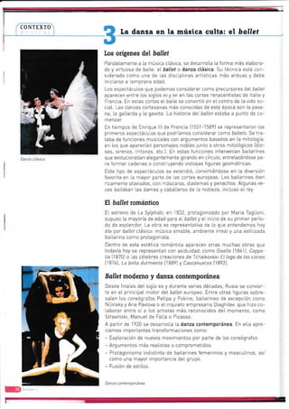 CONTEXTO
I
I
!
[a danza en la música culta: el bdllet
Los orígenes del ballet
Paraletamente a [a música ctásica, se desarrotla [a forma más etabora-
da y virtuosa de bai[e: et ba{lef o danza ctásica. Su técnica está con-
siderada como una de las disciptinas artístícas más arduas y debe
iniciarse a temprana edad.
Los espectáculos que podemos considerar como precursores det ballef
aparecen entre [os sigtos xvyxvr en [as cortes renacentistas de ltatia y
Francia. En estas cortes et baite se convirtió en el centro de [a vida so-
ciat. Las danzas cortesanas más conocidas de esta época son [a pava-
na, [a gatlarda y [a gavota. La historia det ballef estaba a punto de co-
menzar.
En tiempos de Enrique lll de Francia {1551-15891 se representaron los
primeros espectáculos que podríamos considerar como ballets. Se tra-
taba de funciones musicales con argurnentos basados en la mitología,
en los que aparecían personajes nobles junto a otros mitológicos [dio-
ses, sirenas, tritones, etc.J. En estas funciones intervenían bailarines
que evotucionaban elegantemente girando en círculo, entretazándose pa-
ra formar cadenas o construyendo vistosas figuras geométricas.
Este tipo de espectáculos se extendió, convirtiéndose en [a diversión
favorita en [a mayor parte de [as cortes europeas. Los bailarines iban
ricamente ataviados, con máscaras, dlademas y penachos. Atgunas ve-
ces bailaban las damas y cabatteros de [a nobieza, incluso et rey.
H, ballet románttco
EI estreno de La Sylphide, en 1832, protagonizado por Maria Tagtior-ri,
supuso la mayoría de edad para el' ballety e[ inicio de su primer perío-
do de esplendor. La obra es representativa de lo que entendemos hoy
día por ballef ctásico: música amabte, ambiente irrealy una estiiizada
bai[arina como protagonista.
Dentro de esta estética romántica aparecen otras muchas obras que
todavía hoy se representan con asiduidad, como Gr'selle [1841), Coppe-
lia [1870] o [as célebres creaciones de Tchaikovski El lago de los cisnes
t1B7ó1, La bella durmiente t18B9l y Cascanueces [1892J.
Ballet moderno y danza contemporánea
Desde finates deI siglo xtx y durante varias décadas, Rusia se convier-
te en e[ principaI motor deI ballel europe0. Entre otras figuras sobre-
salen los coreógrafos Petipa y Fokine, baitarines de excepción como
Nijinsky y Ana Pavtova o e[ inquieto empresario Diaghitev, que hizo co-
[aborar entre sí a [os artistas más reconocidos deI rnomento, como
Stravinski, Manue[ de Falta o Pícasso.
A partir de 1920 se desarrolla ta danza contemporánea. En elta apre-
ciamos importantes transformaciones como:
- Exptoración de nuevos movimientos por parte de tos coreógrafos.
- Argumentos más reatistas o comprometidos.
- Protagonismo indistinto de baitarines femeninos y mascuiinos, así
como una mayor importancia del gnupo.
- Fusión de estilos.
Danza contemporánea.
Danza clásica.
 