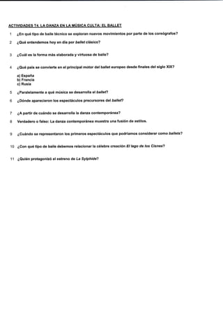 ACTIVIDADES T4. LA DANZA EN LA MÚSICA CULTA: EL BALLET
1 ¿En qué tipo de baile técnico se exploran nuevos movimientos por parte de los coreógrafos?
2 ¿Qué entendemos hoy en día por Dallef clásico?
3 ¿Cuál es la forma más elaborada y virtuosa de baile?
4 ¿Qué país se convierte en el principal motor del batlet europeo desde finales de! slglo XIX?
a) España
b) Francia
c) Rusia
5 ¿Paralelamente a qué música se desarrolla el balle{?
6 ¿Dónde aparecieron los espectáculos precursores del ballefl
7 ¿A partir de cuándo se desarrolla la danza contemporánea?
8 Verdadero o falso: La danza contemporánea muestra una fusión de estilos.
g ¿Cuándo se representaron los primeros espec{áculos que podríamos considerar como ballets?
1O ¿Gon qué tipo de baile debemos relacionar la célebre creación El lago de los Císnes?
11 ¿Quién protagonizó elestreno de La Sylphide?
 