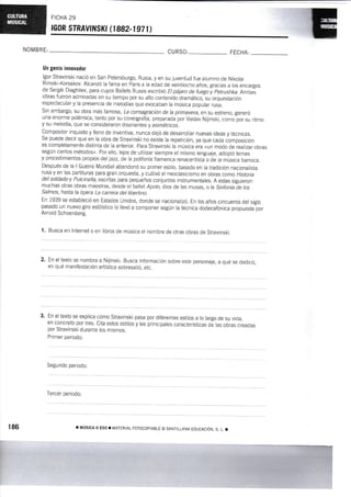 FICHA 29
rGoR sTRAytilSKt fi 882-1 97 t)
NOMBRT: CURSO: FECHA;
Un genio innoyador
lgor Stravinski nació en San Petersburgo, Rusia, y en su juventud fue aiumno de Nikolai
Rimski-Korsakov. Alcanzó lafarna en París a la edad de veintiocho años, gracias a los encargos
de Sergéi Diaghilev, para cuyos Ballets Rusos escribió Et pájaro de fuegoy petrushka.Arnbas
obras fueron admiradas en su tiempo por su alto contenido dramático, su orquestación
espectacular y Ia presencia de melodías que evocaban la música popular rusa.
sin embargo, su obra más famosa, La consagración de la primavera, en su estreno, generó
una enorme polémica, tanto por su coreografía, preparada por Vaslav Nilinski, coro por su ritmo
y su melodía, que se consideraron disonantes y asimétricos.
Compositor inquieto y lleno de inventiva, nunca dejó de desarrollar nuevas ideas y tecnicas.
Se puede decir que en la obra de Stravinski no existe la repetición, ya que cada Composición
es completamente distinta de la anterior. para Stravinski la música era «un modo de realizar obras
según ciertos métodos,. Por ello, le¡os de utilizar siempre el mismo lenguaje, adoptó temas
y procedimienios propios del jazz, de la polifonía flamenca renacentista o de la música barroca.
Después de la I Guerra Mundial abandonó su primer estilo, basado en ia tradición nacionaiista
rusa y en las partituras para gran orquesta, y cultivó el neoclasicisrno en obras como Hislora
del soldadoy Pulcinella, escritas para pequeños conjuntos instrumentales. A estas siguieron
muchas otras obras maestras, desde ei fullet Apolo, dios de las musas, o la Sinfoníaáe las
Salmos, hasta la órr,ra La carrera del libertino.
tn 1939 se estableció en Estados Unidos, donde se nacionalizó. En los años cincuenta del sigtro
pasado un nuevo giro estilístico lo llevó a componer según la técnica dodecafónica propuesia-por
Arnold Schoenberg.
l. Busca en lnternet o en libros de música el nombre de otras obras de stravinski.
2. En el texto se nombra a Nijinski. Busca información sobre este personaje, a qué se dedicó,
en qué manifestación artística sobresalió, etc.
3. En el texto se explica cómo Stravinski pasa por diferentes estilos a lo largo de su vida,
en concreto por tres. Cita estos estilos y las principales características de las obras creadas
por Stravinski durante los mismos.
Primer periodo:
Segundo periodo:
Tercer periodo:
r MÚSICA II ESo ! IilATIRIAL FoToCoPIABLE o SANTILLANA EDUCACjÓI,], S, t. r186
m
 