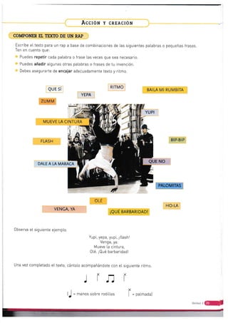 Acclór¡ y cnrncrón
COMPONER Et TE'ffO DE I'N RAP
Escribe ettexto para un rap a base de combinaciones de tas siguientes patabras o pequeñas frases
Ten en cuenta que:
Puedes repetir cada patabra o frase las veces que sea necesario.
Puedes añadir atgunas otras palabras o frases de tu invención.
Debes asegurarte de encajar adecuadamente texto y ritmo.
QUE Sí
ZUM M
RITMO
YEPA
BAILA MI RUMBITA
BIP.BIP
QUE NO
PALOMITAS
HO-LA
r't,,
*
4
MUEVE LA CINTURA
FLASH
DALE A LA MARACA
OLE
VENCA, YA
iQUÉ BARBARIDAD!
Observa et siguienie ejempLo.
Yupi, yepa, yupi, ¡f1asñl
Venga, ya.
Mueve la cintura,
0té, ¡Qué barbaridadl
eI texto, cánta[o acompañándote con eI ritrno.srgurente
r
r=
Una vez completado
(J = *.no. sobre rodit[as paLmada)
r J-l
ünid*d.r
ú
 