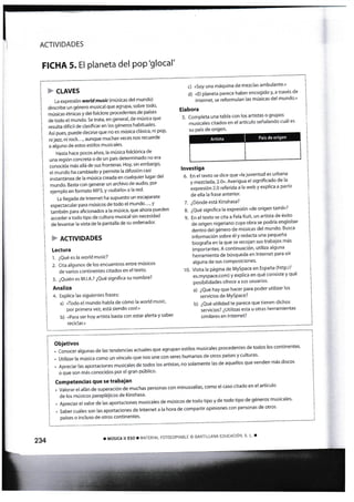 FICHA 5. El Planeta del PoP'glocal'
P cmvrs
La expresión worldmusklmúsicas del mundo)
describe un género musical que agrupa, sobre todo'
rnúsicas étnicas y del folclore procedentesde países
de todo el rnundo' 5e trata, en general, de música que
resulta difícil de clasificar en los géneros habituales'
fuí pues, puede decirse que no es música clásica' ni pop'
ni jazz, ni rock' .
', aunque rnuchas veces nos recuerde
a alguno de estos estilos musicales
Hasta hace p,ocos años, la música folclórica de
una región concreta o de un país determinadono era
.ono.¡-du más allá de sus fronteras' Hoy, sin embargo
el mundo ha cambiado y permite la difusión casi
instantánea de la música creada en cualquier lugar del
mundo. Basta con generar un archivo de audio' por
ejemplo en formato MP3, y «st¡birlo» a la red'
La llegada de lnternet ha supuesto un escaparate
espectacular para músicos de todo el mundo' ' "
y
au*¡¡¿n para afi<ionados a la música, que ahora pueden
acceder a todo tipo de cr-lltura musical sin necesidad
de levantar la vista de la pantalla de su ordenador'
} ACTIVIDADES
Lectura
1 . ¿Qué es la world music'l
2- Cita algunos de los encuentros entre músicos
de varios continentes citados en el texto'
3. ¿Quién es M'l.A-? ¿Qué signiñca su nornbre?
Analiza
4. Explica las siguientesfrases:
a) nTodo el mundo habla de cómo la worldmusic'
Por Primera vez, está siendo cooL»
b) «Para ser hoy art¡sta basta con estar alerta y saber
reciclar.»
países o inclr-rso de otros continentes'
q) «So) una máquina de mezclas arnbu¡ante'»
d) «El planeta parece haber encogido » a través de
Intárnet, se reforrnulan las músitas del rnundo'»
Elabora
5. Completa una tabla con los artistas o grupos
musicales citados en el artículo señalando cuál es
su país de origen.
lnvestiga
6. En el texto se dice que «la juventud es urbana
y mezclada,2'0»' Averigua el signiñcado de la-.
Lxpresión 2'0 referida a la web y explica a partir
de ella la frase anter¡or'
7. ¿Dónde está Kinshasa?
8. ¿Qué significa la expresión «de origen tamil»?
9. En el texto se cita a Fela KLtit, un artista de éxito
de origen nigeriano cuya obra se podría englobar
dentro del género de músicas del mundo' Busca
información sobre él y redacta una pequeña
biografía en la que se recojan sus trabajos más
importantes' A continuación, utiliza alguna
herramienta de búsqueda en lnternet para olr
alguna de sus cornPosiciones'
10. Visita la página de MySpace en España (http://
"r..ytp".é..om)
y explica en qué consiste y qué
posibilidades ofrece a sus usuarios'
a) ¿Qué hay que hacer pan poder utilizar los
servicios de MYSPace?
b) ¿Qué utilidad te parece que tienen dichos
servicios? ¿Utilizas esta u otras henarnientas
similares en lnternet?
Objetivos
. conocer algunas de las tendencias actuales gue agrupan estilos rnusicales procedentes de todos los continentes'
. utilizar la rnúsica como un vínculo que nos une con seres humanos de otros paises y culturas'
. Apreciar las aportac¡ones musicales de todos los artistas, no solamente las de aquellos que venden rnás discos
o que son más conocidos por el gran público'
Competencias que se trabajan
. Valorar el afán de superación de rnuchas personas con minusvalías, corno el caso citado en el articulo
de los músicos parapléjicos de Kinshasa'
. Apreciar el vator de las aportaciones musicales de músicos de todo tipo y de todo tipo de géneros musicales'
. saber cuáles son las aportaciones de lnternet a la hora de cornpartir op¡niones con personas de otros
234 r HÚSICA I¡ ESO T MATERIAL FOTOCOPIABLE @ SANT]LLANA EDUCACIÓN, S' L-.
Art¡sta País de origen
 