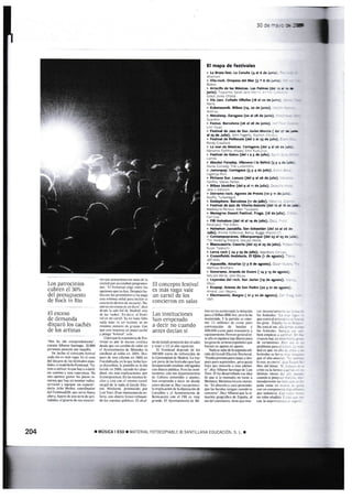 Los patrocinios
cubren el 307o
del presupuesto
de Rock in Rio
El exceso
de demanda
disparó los cachés
ae lls
lllstas
'n¡os há ido smpe[damente-,
mta állonso §anti{go. 35.000
psmns ps$rotr por Dqüilla.
Dt haho el cooc€pto festiv¿¡!
cada día c más vago. Es cl em
del dtcmo dc lu fctiuls spr-
ñole§, cl mdrileño Fstimed- 1¡a-
mos B utiliar l0 que hay y a dadc
un Gmiog y uDa espemna. No
ns ape¡6e gslil lo pocos rr
mm que hay en monl¿r Yallas.
sni{is y eguipdr !n espacio",
dsiB Julio Muñ@, mrdinadtr
&l FeslinddzM, quc üí * llama
ülsa Apanc dr una §ie dc arti-
lidader el grues de sus mnrier-
tm son aetuuionc en slt de l¡
ciudad que¡ra tstaban prcgmm&
d§- -El Fesrim¡d rl¡ge enrre l§
opc¡o¡s que ya hdy. Dspüis ha-
bia m los promotom y la paga
rna minina señal par¿ incluir ei
colEicfio dcnlrc de il ortel. No-
strs noYsm6ni un durc-. dice
desdc la sl¡ Sol de Madrid. rni
de l¿s "sds". Es decir, rl ltst¡-
val 6 uil can€|. Ya no hae faha
Dd¿ más; ni un rtrinto, ni ún
mi¡¡r¡o número dr grup6- Cm
que esté imprm en papcl cuchd
y pong¿ -frs¡Nal-- va¡e.
Clil! qffi h ray(rtri¿ de F§
tield es por io nen6 emlrim
desde quc un mmbio de ro,fi en
el Ayunlalnien(o dc Mstoles lo
rmdeüó ¿l e§lio rn 2004. Drs-
pü.t de üna edirim eD 2005 en
Fuenlabrada,en la quc hubohro-
ra disfrrbios. la puntil¡a s la dio
Gcrafc cn 2008- cuardo les ¿ban-
dmó, sin más exp¡ic*iones, por
lacornpetetrci¿ En ls mismas lc-
chrs ! ca§ m el mismo caÍel,
soryió d€ la D¿d¿ el Ge¡uÍr Elfr-
ric Wekend. prowido por
ls¡ Tour. EBtr rmen¡c de eir
Isia, con dinero frero reb6¿n-
do !s 0m1ü públic¿s. EI alcal-
El concepto festival
es más vago: vale
un cartel de los
c0nciertos en salas
L¿s instituciones
han empezado
a decir no cuando
antes decÍan sí
de d€ cerafe prometió dü el slto
! lHer ¿ U2 al año siguienle.
El Fcstimad depende de los
lO0.00O ff6 dc subreociln de
la Comunidad de M¡drid. La me
¡.or pane dt ho fariualx que hm
despaKido srabatr sfragadG
c6 dinso púb¡icq Pcrc las io:ti-
tucion!§ cu ss dcpamümrs
de Cuhura rcmeti&» a ejustes,
han empeado a deir m donde
¡nts dciü si. Hay E{cpciones
l¿ ¡mplic{ib d€ la diputadó¡ de
Cü1ellén y el Alrrtami$to dc
Ben¡$im mn el FIB es nuy-
grande. f,l A$ntmiqrto de Bil-
'.'ii _
hirO Ilo:1.r -iLi¡1ririirriD iir dot¡cii¡;
p.ua L1 lS,lbro Iif)K rr¡. lrul¡ l¡a
rr"ulatido Y l.l p,lnr(lii c> anot
rlt: l.l nlilloD.. rir tr:rrr. ¡rrr
conir.rr.rijó¡) ile brnd.li )
-+0t-) L)ú0 L¡roJ pnr¡ tr.r¡)ironc r
aquip¿f ricrto lir'¡ o tn cerier¡l r!
tr ¡iro ni tiqui!r¡ h¡! diil.ro püh¡
l¡s gtt.r: tlt lr ¡str. ¡spaiolc'; que
h.rci.rn sir lgosto en.rgitsto
rdJ s! s¡be de i¡ scsund{ rdi
cio¡ (l.l G!llili lll.Ltric 'crl.nd.
fil:rb¡ pre|isto p¿r¡ lnl!o  ('i.s'
pui; plrr scpticrrbrc. pcro qu¡zLi
hrrr quc nroicrlo.r ¡l¡s ¡dcl¡n-
tc . dj.r ,llb¡so Sd¡ri¿go de I iisr
'tbur. Fll lu dei¿rrolldrlo cia idr¡
clc (lue si lJ rnotl¡ni no ¡€nc ¡
lf¡lron::i. l1a¡on¿ ir.i ¡ l¡ ¡lolt¡r-
ilir I-.5 Jt)!u¡dr) t r¡fú p¡ctiiltlcr
quc hs brrdr: rcr:l.rn cu¡¡tlo tc
conlienc . DiLc lioilio qur Lr s¡-
tuilcjon geogrJ{lc.i aie E!p¡ñi. tl
sur d(1 cont¡ncnlr. licne quc nt¡r
a.1l'llr!t5fr r.li _: _:
lo5 f.sti.rir: i
(lLlc !lLn iil !i r::- :
l:1¡ rrr.1r l:f,rl : :
_o.cll¡iri¡Lii.-:tl : _
:.
io: icsrii¡ic¡ 1,: -'
brcn e[]pic1-r .r r-, : : :
¡ filt(os h¡ trt r::::: -
rl( !er t.inri¡Éi ir.
prob)enrr par.l r. :- .
ti.rd r: c¡rrc !n Jir: i --
lcstrr¡lt's;¡ lo; r, -
quc el ¡ñD inl(: .: . -
-'
loao.esciiJ:.r a -:
ble. d.l $nJi i :
arislirLriieI,. '. -. ,
u¡lin:o nlu!L: i-. '
cu¡nCo tc por:... : -
tu¡rrdf,nalta i.r. .:'
ftn¡ c:L¡¡t (il :: .
Lr)n Lrn LoirPóra:i:: .. _ -
que rndullr r.t L. . l
nltillalr¿n¿{|di, - - -
3C:=-'.:=-ffi
204 ¡ MUSICA I ESO T MAiIRIAL FOTOCOPIABLI O SA]T]LLANA EDUCAC]ÓN, S- L
El mapa de festivales
§ L¡ Bruta fst, La Coruña (4 al 6 de !u-: -
- Vila-rock. Oropesa del Mar (S Y 6 dE.-- :
3.,.::
1 Arrecife de las Mú'¡€as. Las Palñas (C: ':: - *
iuñio). :.,
Gr"i:a -a-a! il'!:.1
, vía Jez. Collado vi¡lalba (!8 al 20 de l¿- :
. Kobetasorik. Bilbao (r9, zo de junio).
r" Metalway. Zaragoza (zo zl:8 de junio).
a.,--..
' Festus. Barcelona (26 al 28 de iunio).
i ,_ va,-.,.
! Festival de J¿r de Sah Javier.Murcia ( C; r - *
al 25 de Julio). ir:i - !c:€¿i :..:::.''. .'' :
lr-¡. i,:,,',arrJ
- La mar de Músicas. Cartagena (del 4 al 26 ri j:r
'.::' : :'' ''-.:.-_ r :l
" Festival de Getro (del r a 5 de julio), r: : -
r Absolut Fanday. Vilanova i la Ge¡trú (3 y I :: -!e
1 .Jañonpop. Cortagana (3 y 4 de iulio). . : .
. t:::: ,: l :;
a Pirineos Sur. Lanuza (del 9 al 26 de.¡ulio).
i-: :';-. . r'-t::,, P¡'l::
! B¡lbao bbvkliv€ (del 9 al rr de iulio). -.:-,
,: ::::at;l
' DerEñe ro(k- Agones de Pravia (1o y tr de :- :
lLi,r' L. i!,r.)',r:É, 0
¡- Sonisph€re. Barc€lona (!r de julio). '.'r:: : , , :
¡ Festival de idz de V¡toria-Gasteiz (del ra al :! :: **
Li:l::.'.É ¡É rcr,1 ; ar'_aLisr,.rt.
: Monegros Desert Festival. Fraga, (r8 de jsl¡c)- .
i FIB Heineken (del 16 al 19 de jul¡o),:l:." - I l
Fa : '::_ I Tr- i'r Lii.i
i He¡neken Juz¡ldia. san Sebasliar (del 22 ¿l:: :{
Jul¡o). A"rna, Collerhve Beillr. BJsEe !!ei*::-Julio). A"rnal Collet¡ve Beil!!. BJgge Wej*:::
?. Coñtempopraneá. Alburquerqle (del ?3 a,¡ 2f & i.? Coñtempopraneá. Alburquergle (del -;s
 