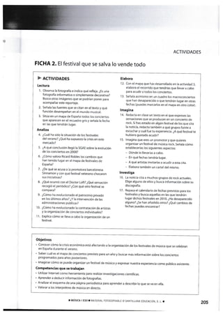 )g
FICHA 2.EI que se salva Io vende todo
ACTIVIDADES
Elabora
12. Con el mapa que has desarrollado en la activÍdad 3,
elabora el recorrido que tendrías que llevar a cabo
para acudir a todos los conciertos.
13. Señala asimismo en un cuadro los macroconciertos
que han desaparecido o que tendrán lugar en otras
fechas (puedes marcarlos en el mapa en otro cofor).
lmagina
1 4. Reda«a en clase un texto en el que expreses las
sensaciones que se producen en un concierto de
rock Si has estado en algún festival de los que cita
la noticia, redacta también a qué grupos fuiste a
escuchar y cuál fue tu experiencia. ¿A qué festíval te
hubiera gustado acudir?
15. lmagína que eres un promotor y que quieres
organizar un festival de múslca rock. Señala cómo
establecerías Ios siguientes aspectos:
- Dónde lo llevarías a cabo.
- En quéfechas tendría lugar.
- A qué artistas invitarías a acudir a esta c¡ta.
- Elabora también un cartel del mismo.
lnvestiga
16. La noticia cita a muchos grupos de rock actuales.
Elige alguno de ellos y busca Ínformación sobre su
discografía.
I 7. Repasa el calendario de fechas previstas para los
fesf ivales y busca aquellas en las gue tendrán
lugar dichos festivales en 2010. ¿Ha desaparecido
alguno? ¿5e han añadido otros? ¿eué cambios de
fechas puedes encontrar?
festival
) ncr¡v¡oeoes
Lectura
'[. Observa Ía fotografía e indica qué refleja. ¿Es una
fotografía inform¿tiva o sim plemente decorativa?
Busca otras imágenes que se podrían poner para
acorn pañar este reportaje.
2. Señala las fuentes que se citan en el texto y qué
función desempeñan en et mundo musical.
3. Sitúa en un mapa de España todos los conciertos
que aparecen en el recuadro gris y señala la fecha
en las que tendrán lugar.
Analiza
4. ¿Cuál ha sído la situación de los festívales
del verano? ¿Qué ha supuesto la crisis en este
rnercado?
5. ¿A qué conclusión flegó la SGAE sobre [a evolución
de los conciertos en 2008?
6. ¿Cómo vafora Ricard Robles los cambíos que
han tenido lugar en el mapa de festivales de
España?
7. ¿De qué se acusa a la promotora barcelonesa
Sinnamon y con qué festival veterano chocaron
sus iniciatívas?
8. ¿Qué ocurrÍó con ef Doctor Loft? ¿eué sensación
recogió el periódico? ¿Con qué otro festival se
compara?
9. ¿Cómo ha evo[ucionado el patrocinio privado
en los ú[timos años? ¿Y la intervención de las
administraciones públicas?
10 ¿Cómo ha evolucionado la contratación de artistas
y la organizacíón de conciertos individuales?
Explica cómo se l[eva a cabo la organización de un
festival.
Objetivos
' Conocer cónro [a crisis económica está afectando a [a organización de los festivales de música que se celebran
en España durante e[ verano.
' Saber cuál es el rnapa de conciertos previsto para un año y buscar más informac[ón sobre los concÍertos
programados para años posteriores.
' lrnaEinar cómo se puede organizar un fesüval de música y expresar nuestra experiencia como púbfico asistente
Competencias que se trabalan
' utilizar [nternet corno herrarnienta para realizar invest¡gaciones científicas.
. Aprenderr a deducir inforrnación de fotografías.
' Analizar el esqLlerna de una página períodística para aprender a describir lo que se ve en elta.
. Valorar a los Ínterprétres de música en directo.
, MÚSrcA I ESOTMATERIAL FOTOCOPIABLE @ SANT'ILANA EDUCACION, S, L. T 205
 