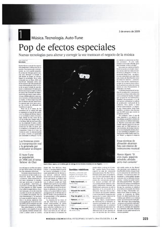 Música. Tecnol ogía. Auto-Tu ne
Pop de efectos especiales
Nuevas tecnologias para alterar y corregir l¿r voz tt'ástoc¿1o el negocio
XÁV} §AN'ilC
Bre{ñ
l(ünte West sr urü de lcs mpms
más podsffi e itrflulrEt6 de l.
€sDe Unasoa qK Kietc-
metrtr. av. s lc qrE&i fEqueñ&
El arti¡1a dc Chiq8p quise nu'
cho nr{s- Domina' cl murdo. Y
atl¡i dmde na üegrli u telmto.
Uegmi Ia ttrmtogia. wst editó
e[ pasdo ms fl dim. &8s ffi!,
lrdrúmlÉ Salüdado cw urc
de 16 aÉjtr6 d§[ aio trsdq pqr
trnm y denostado pq otrcr. r m-
ta de sl gm trat¿do de pop do
lim(e y coIlñioosl. EI útrim pe
b¡em con clqur se &gi ¿ trd hora
de arilar ñ§ €tde(áll€ siB impor-
tmia de qúc run6 §upo cáilrr.
&i que. debido adoak & u{ rop'
tuÉ reienle y ¿l fs§«ilrioto d€
s mrd¡e el diso ll(xij rrorcádo
nor e{ uDm us del iutGTun¿
un ¿p6r¿l! qw siñ paru @re
gir los oors de á§rtri5ñ del
lwlisfa ffi ap{rms-
Vcst m s el ú0io de 16
mimbGde h ffiladÉi @
§ apunt E ¿[ N de los mha-
116- ta último dc Brimqf spea§
6 uI rtrdadem @to a l{ tefe
loda. d@de m ha! qstrc de la
q de ln diB por tringi¡ lado. !
§ A.d Rm. liter de ts cum'nte
s ha mplado 15 sñ6 y mil¡c
mdcemo grabaruOfrc
Jffia? h& sido. s pane. por
su tsd€trqi, a enredffi m fat
mquitrit¿§- Cem cn et cine. hs
frwffi e[tB la int€rErcttriór
& m !- hl§ y lagemmdr
*"*y-1.:t"t:
Las fronteras entre
la interpretación real
y la generada por
ordenador se diluyen
El Auto-Tune
se popularizó
en 1998 con e[ tema
'Beiieve'de Cher
tum del pop * *ribe ctr ,paa-
¡6 $€ tHcen wr a los ¡Idrci-
d€s m cúünts el(triG
'ñion6 Bás pdmie dc cs-
t«uhrce haruscdomr-
miffito ds¿€ hre déc¿dqs
-el p{reer J{hn l§¡ufl ls uti-
lizi Brra trüRimiar l¿ dsf(-
ciótr qr *ntia ptr el sido d€
s wz grabad*, .dutGTm. §!r
¡a primm wsirm data de 1990,
* hia poFrhr m 1998. omdo
Ch§ €dr'E d singlc Dertury, e¡ pn-
mdt ruqu€.swds uat,rde
(§rd€re[ m dc etc admirie-
lo, lo chibia m orgu.![o- Fuc ur
érilo dsmunal y. al snÚ|trio
de lo qk s podria espoar. el ¡i-
blico V ls prensa siguimff m{s
prccucedG uor el us de Ia ciru-
gia esitiu d€ ls ffitanae que por
el abusdcla mética ffi
Dis aiu después, s shiben
sin pdo y m o¡ulh el ue da
xrc apar*m- Incluso ártisr¡s «ls-
cdt6 a (Tri[6 m cI ffinrJ,
{ir.riih llil.. liri I!(;i.ii l}i1(
(-hr(liJ. ). tirri poeo ditrlLl.ll u!ü.jr
i.Ls rtrtrr: t!rlrLrl(r:lr.l! (l .il ca'rl
((l-'to POsalo{lcIllJi rie,ttl,-,i :.1_
(i.r ¡r,,lr.ic¡i Lsnllrs.llr trLll¡z:i!
.illojlutl! !!l u dil(cto (irri (i
trrr (ir g.r.lllrliir .:i ¡tLrhlr;o trur
.irtll.r(i'rl in;fccJhli'- I'ritt (!(.1
r tz. r i :¡lit¡ ,¡rt cr c¡i1o poi ijttj!
li:i,1.Lrrarll.t partir r[' urt it.t)¡io
11c urtpo quc lrr¡lil¡L-.t hccuclt
.i.li ji!tt.rh)lr(.i( Cur !l I rrr (l( l]4,
.
lcr.lr !i slrlliuulo trt lru'i.r cic Fe
t¡r,lco :r l:¡ ror¡rrr lítJ,l (rr (. irlirll
pfoiilonirLt d( uil drrt.ill qf,a r'rr
EE tlLi dird( r lo' grri di.trrc r1c
irr ¡uttntirirl.¡rl L i ioi ilillllii¡fr
d. l.r ''il1r illL'¡r'i,rrl
L.t r¡lioll.t dc i.t: rcct.. ul
r¡.o ricl .)rrtc l!!ir( .: pr&lir.r-
nrcutc irtr¡erct-ltibic S.: Ltlilrzr
¡).1r.¡ (úilcgir l¿...llIar'i r llllr 
l.lrr sola¡t11r frroirltlri¡¡ rit lo
x¡!li!f,. ['o r¡tnrplo ir.t¡ ,¡lr ic-
h.1a.l 1l:1¡ lorr!.r Jc roz ¡olrr ltor
{rn p¿r ({c irot.ri t .l (¡nli¡]t. rlrl
Sonidos robóticos
Áburcs y carcroe que
€mplem tec¡ologhs paB
camb€r la vcz human¿ sin
diimulo:
'
1808§ lE.rtün k', d€
Ka¡Ye Wsr.
, qc¡rcut', de B- spclrs
;:i;;;*d;.{¿ Dáft Pún(
>'ftp ttrc dodd, de Uffie-
;;il¡.*ü-;;";.
---- -
> tooplictcd, de Avril
ll-t"_ _-----"---_
> Tftc longmy *e8d,
de Dixie Chicls.
pued€ rtlrr ¿ etrtrar s el 6ru-
c[io". explica Sash¿ Frrrc'JarB5.
cxpcr-to en pop del manario
norteamefic¡lto fhf Neu Yorlicr.
om[ipftsc¡rte. pu6. cn gnbatio-
ns cofl fjnrs quinirgic0s. h€& el
AuteTune casi ha irlquado el
csi¡tus de t§$runlcnto flr¡siral-
l¡s nus'¿s rersiotres del srr'
u,ore pr«lucido por AntÁres, co¿r-
p¿si¡ slifomi{n¿ [undada Do.
Hildebr¿nd. ¿umeDtu tro slo l¿
prrcilió¡r en la corrsi<i¡¡ dc l¡
irlin¿cióo. s.ino que oli!(:s clcc-
tos xrc¡os de r.c¿ciés totxit¡ca
! una rlcid3d de r6p{¡stA que
apreEh¿ la malor potcncia dc
ids cffiputadoms ¡ctueles.
:U¿rco,Up,crl viÉFrñid€nte
dc ¡na¡l¡ea¡¡g dc la compalia. t
rnustlt enc{nt¿do ¿mte I¿ ¿ten-
ción ¡nedi¿itica que su prcüuclo
§tii r*ibiendo dur¿nte €stG me-
s y r«uerda que Auto.Tune- -¿
difeRncia de lo que muthm di'
cen, ¡lo fErmite quc lo5 ¿¡lislas
3 de enero de 2009
de la música
sin ulento * contiertil €n bu€-
us c¿o({rtcí. 'Si cre ux¡lo-
sicmprc §is malo: añnado. pcrr
m3l ent¿trtc- a¡ Bn !'al c¿bo'-
Sea cmo r¿ mientres I{ot'e
Lt:d a(r¡rdfd* { tr ñ:}dft múer-
fa y sucn¿ (omo u rob(r 6¡nljr-
do h*u ta ¿fieació¡- T- Paio- re-
ts¿m del Auto-Túne -un ¡p¿m
to cuy¿ ssorid¿d es mus bifl
c6 c¿edsdedisf ribtrción cqno
los tonos de móviles-- omcnu-
b{ en urE r6'ista r¡orte¿fl¡eric¿-
ru que cn su nuffi di$o utilia-
b¿ el uh¿m eI t«16 krs t€rs
rntros en utD. P¡«ismente. el
dedicalo a sus hii$.
h de¡wmtiacióo dc 16 me-
dio dc pr«lucción y promción
ñusiGl crcó h¿ce unos añGsum
nuera estirpe de band#. Gmp6
que zurEian d€ una h¿bitacióa t'
llegrbm dirfrtárente a l¿ de
5u§ qrttrtes slt-itrdos i¿ udm
dr producción tr¿dicioal de lrr
índ6tria- P¿m ap€lar a 61as
su€i?s gener&Íon6 L¡ empre-
s que comercialia AutGTure
plúiliu versioos mis bamtas
qur lc 60o curos quc qcst¿ su
producto strella.
En cualquier w. el us de
€stos afamtos .v, en goeral, de
terl¡{dogis avquibls v fiicil6 de
Irw pl¿rta un dcbate itrreffi-
tL-- Sfuch6 merdan aún ¿ Mi,¡i
¡snilu- squcll¿ pareja de msr-
untes qu etr l99O gercn w-
ri0s 6mmnB.s. de 16 que más (ár-
dc rrian riapojado al drobri¡-
# que ¿(luban s p¡qvhü¡r ¿Uti-
liari¿n ho!,Mi[i Vsilli Aute f u-
ne? Meirc ¿¿ alguien k imtr¡rt¿
Estas técnicas de
afinación alc¿nzan
hoy casi esnr¡.§ de
instrumento musical
N,Iarco Alpem §i
eres rnalo. s€guir¿is
siéndolo: afinado.
pero mal cantante"
áún qxién uta c¡r los diss?
¡.¡i0 partícíp¿ esta tendencia de
um tilosofia similar ¿ la que ítrspí-
H lss mcurs de t€[€!.i!í,6 de
Lrlent6? -I¿s hffiru entre ru-
tunlid¿d .!, *ilfrcial¡dad dcupa-
rccicron con la indusflii fma.
céutica", irctrizá Gerüdo Crrté¡L
det sllo spáñol PIA§. "5ol' !mi'
¿¡rio de ¡os a!úces fstroló.Eicos
Ln la iodusrri¿ dcl d¡sm. Se tDta
de que la G[ciones te taladE'r
e[ erebro ¡, el corurin. Si el Aute
Tune k lcgE bientqido s'.
Sssh¿ Fru€ Jotres * limita ¿ re.
cordar l¿ rcpuesta dc Iiilde-
br¿nd r la otJsffiión de un pe
dodisLl que delinió a sr cri¿km
c¡m "utr inlrucnt0 nulv¿do--
-Dijo.'Mi mujer llsa maquiti4ie,
;ie par«e s tambié! nalL"dq?'
I¡ de ta nuld¿d parffi ffigem-
do. pfl? la ¡r¿lqia dcl nuquilla-
je es ha§ante ad«uüda. Despu6
de todo. no hay nada natur¡l c[ la
¡núsiÉ grábada-.
KanYe west,.ape.o, en la últim Sala de entrega de tos Prcmios Griñmy en Los Áng€les.
¡ MÚSICA II ESO I [¡]AiIRiAL iO-OCiP Ai]i I C' SANTJi i AiA F DITCACIC. S L. I 223
,
 