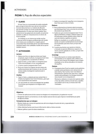 F clRv¡s
El Auto-Tune es un procesador de audio empleado
para corregir el tono de ia voz y de los instrumentos.
Consiste básicarnente en un sistema de añnación
que permite corregir los errores producidos durante
la interpretación, sin tener que volver a grabar. Perq
además de en las grabaciones de estudio, actualmente
tarnbién se utiliza en interpretaciones en directo de
música popular.
Sin embargo, es un sistema que recibe muchas
críticas por parte de algunos profesionales del mundo
de la música, por considerarlo un engaño para el
consumidor fi nal, haciéndole p€nsar que determinados
cantantes t¡enen unas cualidades vocales de las que en
realidad carecen.
F Rcr¡v¡oADEs
Lectura
1. Elabora una lista con algunos artistas que hayan
empleado según el artículo, el programa Auto-Tune
en sus grabaciones o actuaciones en dire«o.
2. Según el texto, ¿es fácil saber si el programa Auto-
Tune se ha empleado o no en una grabación?
3. ¿Cuánto cuesta el programa Auto-Tune?
4. Busca en el texto los orígenes de este sistema de
perfeccionamiento de la música y la voz. ¿En qué
campo estaba investigando la persona que lo
desarrolló?
Analiza
5. Según el texto, ¿cualquier persona cantará bien s¡
emplea el progranra Auto:Tur¡e? EntorKet ¿para qué
s¡rve exactamente este sistema?
6. ¿En qué sent¡do las nuevas techologías han ayudado
a los artistas que empiezan en el negocio de Ia
música?
7. Explica !a analogía del maquillaje con el programa
Auto-Tune que se cita en el texto.
Elabora
8. Busca infonnación en lnternet sobre la empresa
gue distr¡buye Auto'Tune y enumena las versiones
del producto que desarrolla.
9. Explica en qué consiste el programa Auto-Tune a
algunos farniliares y arnigos y elabora luego urna
encuesta para conocer qt¡iénes están a favor de
usar este sistema y quiénes se oponen.
Refleja los resultados en un gráñco de barras
donde se muestre numéricarnente el porcentaje
de encuestados que está a favor y el que está
en contra.
1 0. Cuando escuchamos una canción en directo,
a menudo se aprecian diferenclas respecto a la
misma canción grabada en un disco. ¿A qué crees
que se debe esto?
lnvestiga
1'l. Busca información en revistas especializadaS
encidopedias y,/o en páginas web y elabora una
lista con otros avances tecnológicos que se hayan
empleado en las ú{timas dácadas en la industtia
discográfica.
Debate
1 2. El programa Auto-Tune ha creado mucha polémica,
y exilen tanto part¡darios corno detractores de
este sistema. Para muchot Auto-Tune falsea la
interpretación; mientras que, para otros, cuallquier
camino está justif¡cado si se consigue transrnitlr
más emoción con la interpretación.
Plantead un debate en el aula entre quienes estéis
a favor de utilizar sistemas de este tipo y aquellos
que prefiráis que la voz y la música sean más
«naturales».
ACTIVIDADES
FICHA 1. Pop de efectos especiales
¡ rvrús¡cn n ESo r L,IATiRTAL F0TocopiABLE o SANTTLLANA :DUCACIoN. s. L r
Objetivos
. Conocer las aplicaciones de las nuevas tecnologías en la interpretación y la grabación musical.
. Recapac¡tar sobre la conveniencia o no de emplear arances técn¡cos para mejorar el rend¡miento por parte
de algun05 artistas.
Competentias que se trabajan
. Mostrar interés por conocer las aportaciones de la tecnología al mundo del arte y, especialmente,
al mundo de la música.
- Ut¡l¡zar d¡st¡ntas fuentes para buscar información sobre un tema concreto.
. Elaborar gráfi cas a partir de datos estadísticos.
 