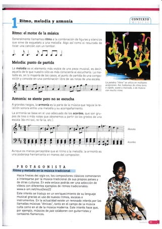 Ritmo, melodía armonta
Rthno: el motor de la músiea
Genera[mente Llamamos ritmo a [a combinación de figuras y siiencios
que sirue de esqueteto a una metodía. ALgo así como e[ resultado de
tocar una cancién con un tambor.
l. .[1J .l.r-] fi )
Melodia: punto de partida
La metodía es eL elemento más visibte de una pieza musicat, es decir,
aquetto de [o que nuestro oído es rnás consciente a[ escucharLa. La me-
lodía es, en [a mayoría de los casos, ei punto de partida de una compo-
sicién y consiste en una combinación tibre de las notas de una escala.
fumonia: se siente pero no se escucha
A grandes rasgos, [a armonía es [a parte de La música que reguLa [a re-
Lación sonora entre una melodía y su acompañamiento.
La armonía se basa en el uso adecuado de los acordes, que son gru-
pos de tres o más notas que obtenernos a partir de Los grados de una
escata [do-mi-sot, re-fa-ta, etc-].
La palabra -ritmo" se utiliza en múLtip{es
acepciones. Así, hab[amos de ritmo lenta
o rápido, suave a marcado, o de música
con mucho ritmo.
lur0ue es n-enos perceptible que eI ri¡mo o La rnelodía, La armonía es
una poderosa herrarn enta en manos deI compositor.
PROTAGONISTA
Ritmo y metodía en [a música tradicionat
Hacia f inaLes deI sigLo xlx, [os compositores c[ásicos comenzaron
a ínteresarse por [a música tradicionaL de sus propios paises y
de otras cu[turas. En este entace podrás ver una setección de
vídeos con diferentes ejemptos de ritmos tradicionaLes:
www.e - s m. net/m u s2eso 22
Este interés se tradujo en un enriquecimiento de su Lenguaje
musicaI gracias aL uso de nuevos ritmos, esca[as e
instrumentos. En [a actuaLidad exrste un renovado interés por [as
Itamadas músicas "étnicas", tanto en e[ campo de La música
cutta como en eI de [a música moderna. Este interés hace que,
por ejempto, músicos de jazz cotaboren con guitarristas y
cantaores ftamencos.
Melodía
Acordes
 