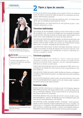 I
r*) 2
En la música popular, la canción y su
intérprete son los grandes protagonistas.
a En la red
g
I www.e-sm.net/mus2eso 1 5
Tipos y tipos de canción
E[ impulso de cantar es tan antiguo corno nuestra historia. A través det
canto, los seres humanos de todas las épocas han expresado sus emo-
ciones, sentimientos y pasiones.
Existen tantostipos de canciones que podemos decir, sín miedo a exa-
gerar, que su variedad es prácticamente infinita
Para estudiarlas, las clasificaremos en tres grandes grupos: tradi-
cionales, popu[ares y cuLtas,
Canciones Eadicionales
Son propias de las sociedades rurates y se han transmitido por nnedio
de [a tradición ora[. Los etnomusicólogos tas han estudiado y necogido
en cancioneros. Muchas de estas canciones están relacionadas con el
baite, como ta jota aragonesa o [a isa de las ístas Canarias.
Las canciones tradicionales están iigadas a la vida de las personas y de
[a comunidad. Exjste un repertorio específico para cada edad f naci-
miento, infancia, boda, muerte, etc.l y para Las cetebraciones anuales
{año nuevo, primavera, recogida de tas cosechas, eic.).
Las canciones tradicionates, también ltamadas fotctóricas, tienen un
origen muy antiguo [a veces de sigtos) y son de autor anónimo. Pue-
de decirse, sin exagerar, que representan, en parte, ta identidad cuL-
turaI de un pueblo o nación.
Canciones populares
En este entace podrás ver una
setección de vídeos con ejernptos
de canción culta.
Josep Carreras es uno de los tenores espa-
ñoles más conocidos.
Se han desarrolLado en ias c,¡daCes y sr, .epe-icric r-esponde a las ne-
cesidacies musicales de las sociedaoes urbanas. Los nnodernos me-
dios de comunicación Iradio, televisión. cine, etc.] han sido fundarnen-
ta[es para su difusión y transrnisión.
A partir deI nacimiento deI rocanrol en La década de'1950. toda ta mú-
sica poputar se transformó. con el rock se inicia Lo que llannamos "mú-
sica moderna".
Las canciones modernas suelen estar hechas por jóvenes y dirigidas a
un púbtico mayoritariamente joven. La mayor parte de e[[as se asocian
con e[ baite.
Las canciones populares sueten tener una corta duración {unos tres
minutos aproximadamente], pasan pronto de moda y están sujetas a
los gustos estéticos de cada momento.
Canciones cultas
Existen también canciones en la música culta. En 0ccidente, desde ia
Edad Media y durante más de quinientos años, muchas de etlas tuvie-
ron un contenido reUgioso. Poco a poco aumentó ia composición de
canciones profanas [no retigiosas).
Uno de los géneros rnás conocidos de canción culta es el lied. La pa-
[abra lied significa "canción" en alemán y es una composición para una
sota voz con acompañamiento instrumentat.
Las canciones cuttas, I[amadas tarnbién "artísticas", tienen general-
mente un autor conocido. E[ texto suele estar escrito por un poeta, y La
música, por un composiior. Normatmente están acornpañadas por un
piano, guitarra, cuarteto de cuerda o, inctuso, una orquesta sinfónica.
Este género forma parte de [a cultura de muchos países europeos.
 