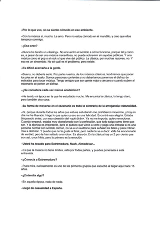 -Por lo que veo, no se siente cómodo en ese ambiente.
-Con la música sí, mucho. La amo. Pero no estoy cómodo en el mundillo, y creo que ellos
tampoco conmigo.
-¿Eso cree?
-Nunca he tenido un «feeling». No encuentro el sentido a cómo funciona, porque tal y como
es, a pesar de ser una música maravillosa, no puede sobrevivir sin ayudas públicas. Y una
música como el pop o el rock sí que vive del público. La clásica, por muchas razones, no. Y
eso es un sinsentido. No sé cuál es el problema, pero existe.
-Es difícil acercarla a la gente.
-Bueno, no debería serlo. Por parte nuestra, de los músicos clásicos, tendríamos que poner
los pies en el suelo. Somos personas corrientes y no deberíamos ponernos el disfraz de
estirados para tocar música. Tengo amigos que son gente maja y cercana y cuando suben al
escenario se ponen un disfraz.
-¿Se considera cada vez menos académico?
-He tenido mi época en la que he estudiado mucho. Me encanta la clásica, lo tengo claro,
pero también otra cosa.
-Su forma de moverse en el escenario es todo lo contrario de la arrogancia: naturalidad.
-Sí, porque durante todos los años que estuve estudiando me prohibieron moverme, y hoy en
día me he liberado. Hago lo que quiero y eso es una felicidad. Encontré esa alegría. Estaba
bloqueado antes, con esa obsesión del «qué dirán». Ya no me importa, quiero emocionar.
Cuando empecé, estaba muy obsesionado con la perfección, que todo salga como tiene que
ser. Y la técnica es importante, pero el público que viene a verte y paga una entrada si es una
persona normal con sentido común, no va a un auditorio para señalar los fallos y para criticar.
Vas a disfrutar. Y puede que no te guste alfinal, pero nadie te va a decir: «Me ha emocionado
de verdad, pero te has saltado una nota». Es absurdo. En la clásica hay un 2 por ciento que
son así, unos frikis, pero lo primero es la emoción.
-Usted ha tocado para Extremoduro, Nach, Almodóvar...
-Es que la música no tiene límites, está por todas partes, y puedes ponérsela a esta
entrevista.
-¿Conocía a Extremoduro?
-Pues mira, curiosamente es uno de los primeros grupos que escuché al llegar aquí hace 15
años.
-¿Entendía algo?
-En aquella época, nada de nada.
-Llegó de casualidad a España.
 