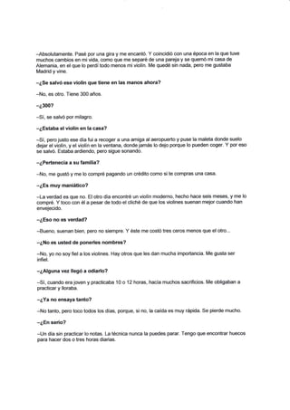 -Absolutamente. Pasé por una gira y me encantó. Y coincidió con una época en la que tuve
muchos cambios en mivida, como que me separé de una pareja y se quemó micasa de
Alemania, en el que lo perdí todo menos miviolín. Me quedé sin nada, pero rr¡e gustaba
Madrid y vine.
-¿Se salvó ese violín que tiene en las manos ahora?
-No, es otro, Tiene 300 años.
-¿3OO?
-Sí, se salvó por milagro.
-¿Estaba el violÍn en la casa?
-Sí, pero justo ese día fui a recoger a una amiga alaeropuerto y puse la maleta donde suelo
dejar el violín, y el violín en la ventana, donde jamás lo dejo porque lo pueden coger. Y por eso
se salvó. Estaba ardiendo, pero sigue sonando.
-¿Pertenecía a su familia?
-No, me gustó y me lo compré pagando un crédito como si te compras una casa.
-¿Es muy maniático?
-La verdad es que no. Elotro día encontré un violín moderno, hecho hace seis meses, y me lo
compré. Y toco con él a pesar de todo el cliché de que los violines suenan mejor cuando han
envejecido.
-¿Eso no es verdad?
-Bueno, suenan bien, pero no siempre. Y éste me eostó tres ceros menos que elotro...
-¿No es usted de ponerles nombres?
-No, yo no soy fiel a los violines. Hay otros que les dan mucha importancia. Me gusta ser
infiel.
-¿Alguna vez llegó a odiarlo?
-Sí, cuando era joven y practicaba 10 o 12 horas, hacía muchos sacrificios. Me obligaban a
practicar y lloraba.
-¿Ya no ensaya tanto?
-No tanto, pero toco todos los días, porque, si no, la caída es muy rápida. Se pierde mucho.
*¿En serio?
-Un día sin practicar lo notas. La técnica nunca la puedes parar. Tengo que encontrar huecos
para hacer dos o tres horas diarias.
 