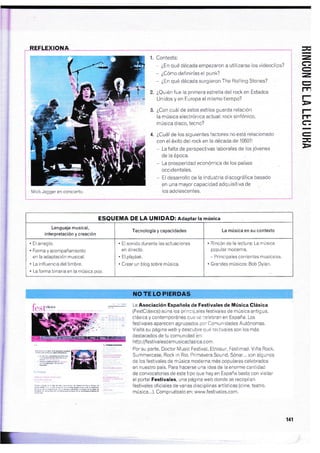 REFLEXIONA
Mick Jagger en concierio
Contesta:
* ¿En qué década empezaron a utilizarse los videoclips?
- ¿Cómo definirías el punk?
* ¿En qué década surgieron The Rolling Stones?
iQuién fue la primera estrella del rock en Estados
Unidos y en Europa al mismo tiempo?
¿Con cuál de estos estilos guarda relación
la música electrónica actual: rock sinfónico,
música disco, tecno?
¿Cuál de los siguientes factores no está relacionado
con el éxito del rock en la década de 1950?:
- La falta de perspectivas laborales de los jóvenes
de la época.
- La prosperidad económica de los países
occidentales,
- El desarrollo de la industria discografica basado
en una mayor capacidad adquisitiva de
los adolescentes.
Jt)
E
=,FT
aY
I
tEJ
lrl
rF
rrre
-L
*
D
ESQUEMA DE LA UNIDAD: Adaptar la música
Lenguaje musical,
interpretación y creación
TecnologÍa y capacidades La música en su contexto
. Elarreglo.
. Forma y acompañamiento
en la adaptación musical.
. La in{luencia del timbre.
. La forma binaria en la música pop
. El sonido durante las actuaciones
en directo.
. El playbak.
. Crear un blog sobre música.
. Rincón de la leciura: La música
popular moderna.
- Principales corrientes musicales.
. Grandes músicos: Bob Dylan.
La Asociación Española de Festivales de illúslcaClásica
(FestClásica) aúna los principales festivales de música antigua,
clásica y contemporánea que se celebran en España. Los
festivales aparecen agrupados por Comu n idades Autónomas.
Visita su página web y descubre qué te:,tivales son los rnás
desiacados de tu comunldad bn:
http:/festivalesdemusicaclasica.com.
Por su parte, Doctor Music Festivalr Etnosur, Fesiimad, Viña Rock,
Summercase, Rock in Rio, Primavera Sound, Sónar,.. scn algunos
de los festivales de música moderna más populares celebrados
en nuestro país. Para hacerse una idea de la enorme cantidad
de convocatorias de este iipo que hay en España basta con visitar
el portal Festivales, una página web donde se recopilan
festivales oficiales de varias disciplinas arií§icas (cine, teatro,
música.,.). Compruébalo en: www.festivales.com.
E-
141
fest"*''* .
 