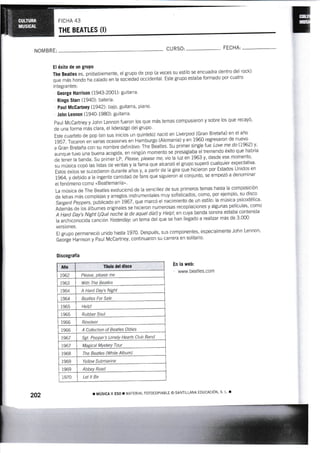 Ftcl-rA 43
THE BEATLES (I)
NOMBRE: CU RSO: FECHA:
El éxito de un gruPo
The Beatles es, probablemente, el grupo de pop (a veces su estilo se encuadfa dentro del rock)
que más hondo'ha calado en ta soóieáa¿ occidental. Este grupo eslaba formado por cuatro
integrantes:
George Harrison (1943-2001): guiiarra.
Ringo Starr (1940): batería.
Paul Mc0artneY {1942): bajo, guitarra, piano'
John I'ennon (tr940-1980): guitarra.
Paul McCartney y John Lennon fueron los que más temas compusieron y sobre los que recayÓ'
de una forma más clara, el liderazgo del grupo'
Este cuarteto de pop (en sus inlcios un quinteto) naciÓ en Liverpool (Gran Bretaña) en el año
1957. Tocaron en varias ocasiones en Hamburgo (Alemania) y en L960 regresaron de nuevo-
a Gran Bretaña con su no*bru def initivo: The Beatles. Su primer single fue Love me do ll%2) y,
aunque tuvo una buena acogida, en ningún momento se presagiaba el tremendo éxiio que habría
de tener la banda. Su primef LR, Ptease, please rne, vio la luz en i963 y, desde ese momento,
su música copó las listas de ventas y la fama que alcanzó el grupo superó cualquier expectativa'
Estos éxitos se sucedieron durante ános y, a partir de la gira que hicieron por Estados unidos en
1964, y debido a la ingente cantidad de fans que siguieron al conjunto, se empezÓ a denominar
el fenómeno como «Beatlemanía".
La música de The Beatles evolucionÓ de la sencillez de sus primeros temas hasta la composiciÓn
de letras más complejar v átt.gl* instrumentales muy sofisticados, corno, por ejemplo, su dts¡o
iargent peppers, protlcáoo en tgoz, que marcó el nácimiento de un estilo: la mÚsica psicodélica'
Además de los áibumes originales se hicieron numerosas recopilaciones y algunas películas, como
A Hard Day's Night (¡Qué ioche la de aquet díaDy Hetp!, en cuya banda sonora estaba contenida
la archiconocida cancián Yesterday; un iema del que se han llegad o a realtzar más de 3'000
versiones.
El grupo permaneció unido hasta 1970. Después, sus componentes, especlalrnente John Lennon'
ge-org'e l-iarrison y Paul McCartney, continuaron su carrera en solitario.
Discogralía
Año Tílulo del disco
t962 Please, please me
1963 With The Beatles
1964 A Hard Day's Night
i964 Bcetles For Sale
196s l-ielp!
1965 Rubfur Soul
1966 Revolver
1966 A Collection of Beatles Oldies
1967 Sgt. Peppels Lonely Hearts Cty! é9U
i96l Magical Mystery Tour
1968 The Beatles (White Album)
1969 Yellow Submarine
1969 Abbey Road
i970 Let lt Be
En la web:
www.beatles.com
202 r MÚSICA II ESO ¡ I4ATERIAL FOTOCOPIABLE O SATIILANA EDUCACION, S, I , ¡
 