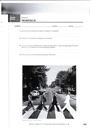 THE BEATLES (II)
NOM BRE: CURSO: FECHA:
1. ¿En qué esiilo o eslilos se encuadra la música de The Beatles?
2. ¿Cuál era el nornbre de los integrantes de la banda?
3. ¿En qué consiste la "Beatlemanía"? ¿Crees que hoy se da en nuestra sociedad algún fenómeno
parecido con cantantes o con otros personajes públicos?
4. ¿Concces aiguna de las canciones del grupo? lndica cuáI.
---r
,! Eso I.¡ATERIAL FoToCoPIABLE o SANTILLANA EDUCACIÓN, S. L. T 203
 