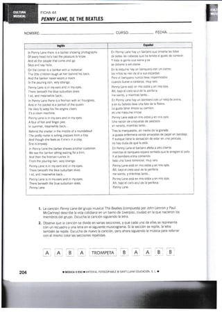 FICHA 44
PENNY U,NE, DE THE BEATLES
lnglés Español
ln Penny Lane there is a barber showing photographs
Of every head he's had ihe pleasure to know.
And all the people that come and go
Stop and say hello.
On the corner is a banker with a motorcar.
The little children laugh at him behind his back.
And the banker never wears a mack
ln the pouring rain, very slrange.
Penny Lane is in my ears and in my eyes.
There beneath the blue suburban skies
I sit, and meanwhile back...
ln Penny Lane there is a ñreman with an hourglass,
And in his pocket is a portrait of ihe queen
He likes to keep his fire engine clean;
It's a clean machine.
Penny Lane is in my ears and in my eyes.
A four of fish and finger pies
ln surnmer, meanwhile back...
Behind the shelter in the middle of a roundabout
The pre§ nurse is selling poppies from a tray.
And though she feels as if she's in a play,
She is anyaray.
ln Penny Lane the barber shaves another customer.
We see the banker sitting waiting for a trim.
And then the fireman rushes in
From the pouring rain, very strange,
Penny Lane is in my ears and in my eyes.
There beneath the blue suburban skies
I sit, and mmnwhile back...
Penny Lane is in my ears and in my eyes.
There beneath the blue suburban skies.
Penny Lane
En Penny Lane hay un barbero que enseña las fotos
de todas las cabezas que ha tenido el gusto de conocer.
Y toda la genle que viene y va
se detiene a saludarse.
En la esqulna hay un banquero con un coche;
los niños se ríen de él a sus espaldas
Pero el banquero nunca lleva impermeable
cuando llueve a cántaros, muy raro.
Penny Lane está en rnis oídos y en mis ojos-
AllÍ. bajo el cielo azr¡l de la periferia
me sienio, y mientras tanto...
En Penny Lane hay un bombero con un reloi de arena'
y en su boisillo lieva una foto de la Reina.
Le gusta tener limPio su camión;
es una rnáquina limpia.
Penny Lane está en mis oídos y en mis ojos.
Una ración de croquetas de Pescado
en verano, mientras tanto...
Tras la marquesina, en medio de la glorieta
Ia guapa enfermera vende arnapolas de papel en bande¡a.
Y aunque tiene la sensaciÓn de estar en una película,
no hay duda de que lo está.
En Penny Lane el barbero afeita a otro cliente
mientras el banquero espera sentado que le arreglen el pelo'
Y el bombero entra corriendo
baio una lluvia torrencial, mly raro,
Penny Lane está en mis oídos y en rnis oios.
AllÍ, bajo el cielo azt¡l de la periferia
me siento, y mientras tanto...
Penny Lane está en mis oídos y en mis ojos-
Allí, bajo el cielo azul de la periferia.
Penny Lane.
NOMBR[: CURSO: FECHA:
1, La canción Penny Lane del grupo musical The Beatles (compuesta por John Lennon y Faul
McCartney) describe la vida cotídiana en un barrio de Liverpool, ciudad en la que nac¡eron los
miembros del grupo. Escucha la canciÓn siguiendo la letra.
2. Observa que la canción se divlde en varias secciones, y que cada una de ellas se representa
con un recuadro y una letra en el siguiente musicograma. Si la sección se repite, la letra
también se repite. Escucha de nuevo la canción, pero ahora siguiendo la músjca para rellenar
con el mismo color las secciones repetidas.
EEEE@dtr trF:inl lni
2M ¡ MUSICA II ESO T I"IATERIAL FOTOCOFIABLE O SANT]ULAA EDUCACIÓN., S, L
 
