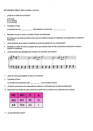 ACTIVIDADES TEMA 6. Ritmo melodía y armonía
¿Guál es el motor de la música?
a) Elritmo
b) La melodía
c) La armonía
Gompleta la frase:
La armonía es una herramienta en manos del
4
5
7
8
I
10
Descubre el error y vuelve a escribir la frase correctamente:
El interés por las músicas étnicas hace que los músicos de jazz no colaboren con guitarristas y cantaores
flamencos.
¿Qué elemento de la música constituye el punto de partida de una composición?
Verdadero o falso: El ritmo es aquello de lo que nuestro oído es más consciente at escuchar la música.
Explica tu respuesta.
¿Guátde estos dos pentagramas muestra una sucesión de acordes?
¿Qué es menos perceptible el ritmo o la armonía?
Completa la frase:
La melodía es el elemento más de una pieza musical.
¿Cuándo comenzaron los compositores clásicos a interesarse por la música tradicional?
Selecciona una sílaba de cada columna y podrás Ieer el nombre de un elemento de la música.
11 ¿A qué llamamos ritmo?
ñ,lE MO TI A
MU RIT NI o
AR TEX DÍ I
 