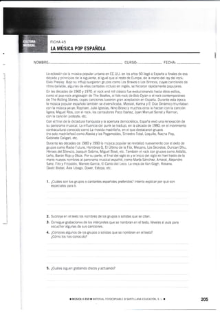 PoP ESPAñou
NOMBRE: CU RSO: FECHA:
La eclosión de la música popular urbana en EE.UU. en los años 50 liegó a España a finales de esa
década y principios de la siguiente, al igual que al resto de Europa, de la mano del rey del rock:
Elvis Presley. Bajo su influjo surgieron grupos como Los Bravos o Los Brincos, cuyas canciones de
ritmo bailable, algunas de ellas cantadas incluso en inglés, se hicieron rápidamente populares"
En las décadas de 1960 y 1970, el rock and roll clásico fue evolucionando hacia otros estilos,
como el pop-rock anglosajón de The Beatles, el folk-rock de Bob Dylan o el rock contemporáneo
de The Rolling Stones, cuyas canciones tuvieron gran aceptación en España. Durante esta época
la música popular española también se diversificaba. Massiel, Karina y El Dúo Dinámico triunfaban
con la música ye-ye; Raphael, Julio lglesias, Nino Bravo y muchos otros to hacían con la canción
ligera; Miguei Ríos, con el rock; los cantautores Paco lbáñez, Joan Manuel Serraty Raimon,
con la canción protesta; etc.
Con el final de la dictadura franquista y la apertura democrática, España vivió una renovación de
su panorama rnusical. La influencia del punk se tradujo, en la década de 1980, en el movimiento
contracultural conocido como La movida madrileña, en el que destacaron grupos
(no solo madrileños) como Alaska y los Pegamoides, Siniestro Total, Loquillo, Nacha Pop,
Gabinete Caligari, etc.
Durante las décadas de 1980 y 1990 la música popular se revitalizó nuevamente con el éxito de
grupos como Radio Futura, Hombres G, El Último de la Fita, Mecano, Los Secretos, Duncan Dhu,
Héroes del Silencio, JoaquÍn Sabina, Miguel Bosé, etc. También el rock con grupos como Asfalto,
Leño, Barón Rojo y Obús. Por su parte, el final del siglo xx y el inicio del siglo xxt han traído de la
mano nuevos nombres af panorama musical español, como Marta Sánchez, Amaral, Alejandro
Sanz, Fito y Fitipaldis, Manolo García, El Canto del Loco, La oreja de Van Gogh, Rosana,
David Bisbal, Áiex Ubago, Dover, Estopa, etc.
1. ¿Cuáles son tus grupos o cantantes españoles preferidos? lntenta explicar por qué son
especrales para ti.
Subraya en el texto los nombres de los grupos o solistas que se citan.
Consigue grabaciones de los intérpretes que se nombran en el texto, llévalas al aula para
escuchar algunas de sus canciones.
¿Conoces algunos de los grupos o solistas que se nombran en el texto?
¿Cómo los has conocido?
5. ¿Cuáles siguen grabando discos y actuando?
_l
2.
3.
4.
¡ [,1ÚSICA II ESo. f.,,1ATLRIA.. ]-OIocoP ABLE !) SANTiLLANA EDLICACIOI!, S !, r 205
I
 