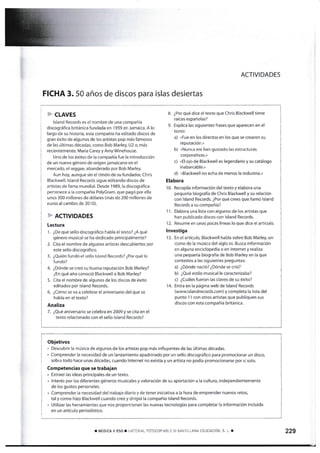 ACTIVIDADES
FICHA 3. 50 años de discos para islas desiertas
&-CLAVES
Island Records es el nombre de una compañía
discográñca británica fundada en 1959 en Jamaica. A lo
largo de su historia. esta compañía ha editado discos de
gran éxito de algunos de los artistas pop más famosos
de las últimas décadas, como Bob Marley, U2 o, más
re€ientemente, Maria Carey y Amy Winehouse.
Uno de los éxitos de la compañía fue la introducción
de un nuevo género de origen jamaicano en el
mercado, el reggag abanderado por Bob Marley.
Aun hoy. aunque sin el t¡món de su fundador, Chris
Biackwell. [sland Records sigue editando discos de
artistas de farna mundial. Desde 1989, la discográñca
pertene€e a la compañía PolyGram, que pagó por ella
¡.¡nos 300 millones de dólares (más de 200 millones de
euros al cambio de 2010).
E.ACTIVIDADES
Lectura
'1.
¿De qué sello discográfico habla el texto? ¿A qué
género musical se ha dedicado principalmente?
2. C¡ta el nombre de algunos artistas descubiertos por
este sello discográfico.
3. ¿Quién fundó el sello lsland Records? ¿Por qué lo
fundó?
4. ¿Dónde se creó su buena reputación Bob Marley?
¿En qué año conoció Blackwelt a Bob Marley?
5. Cita el nombre de alEunos de los discos de éxito
edltados por lsland Records.
6. ¿Córno se va a celebrar e[ aniversarío del que se
habla en el texto?
Analiza
7. ¿Qué an[versario se celebra en 2009 y se cita en el
texto relacionado con el sello lsland Records?
8. ¿Por qué dice el texto que Chris Blackwell tiene
raíces españolas?
9. Explica las s¡guientes frases que aparecen en el
texto:
a) «Fue en los directos en los que se crearon su
reputación.»
b) «Nunca me han gustado las estructuras
corporativaS.»
c) «El ojo de Blackwelt es legendario y su catálogo
inabarcable.,
d) «Blackwell no echa de menos la industria.»
Elabora
'10. Recopila información del texto y elabora una
pequeña biografía de Chris Blackwell y su relación
con lsland Records. ¿Por qué crees que llarnó lsland
Records a su compañía?
1 1. Elabora una lista con algunos de los artistas que
han publicado discos con lsland Records.
12. Resume en unas pocas líneas lo que dice el artículo.
lnvestiga
13. En el artículo, Blackwell habla sobre Bob Marley, un
icono de la música del siglo xx. Busca información
en alguna enciclopedía o en lnternet y realiza
una pequeña biografía de Bob Marley en la que
contestes a las siguientes preguntas:
a) ¿Dónde nació? ¿Dónde se crió?
b) ¿Qué estilo musical le caracterizaba?
c) ¿Cuáles fueron las claves de su éxito?
14. Entra en Ia página web de Island Records
(www.islandrecords.com) y completa la tista del
punto 1 i con otros artistas que publlquen sus
discos con esta compañia británica.
Obletivos
. Descr¡brir la música de algunos de los artistas pop rnás influyentes de [as últirnas décadas.
" Con'rprender la necesidad de un lanzamíento apadrinado por un sello discográfÍco para promocionar un disco,
sobre todo hace unas décadas, cuando Internet no existía y un artísta no podía promocionarse por sí solo.
Conrpetencias que se trabajan
. Extraer las ideas principales de un texto.
- lnterés por los díferentes géneros musicales y valoración de su aportación a la cultura, independientemente
de los gustos personales.
. Cornprender la necesidad del trabajo díario y de tener iniciativa a la hora de emprender nuevos retos,
tal y como hÉo Blackwell cuando creó y dirigió la compañía lsland Records.
. Utilizar las henamientas que nos proporcionan las nuevas tecnoloEías para completar [a información incluida
en un artícuto periodístico.
I mÚslcI ![ ESO r i!]ATTR{AL FOTOCOPIABLE O SANTIT.LANA EDUCACIÓN, S. L. T 229
 