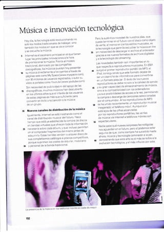 Música e innovaciÓn tecnologica
Hoy día, la tecnología está revolucionando no
*fá fo" modos tradicionales de trabajar' sino
también los modos en que se da a conocer
y se escucha la música'
lnternet es el escenario principal en el que tienen
lugar las principales innovaciones a la hora
JJfro*o",onar la música' Frente al modelo
tradicional, dominado por las companras
OLcoqraficas, los músicos pueden hoy presentar
.u *ái"u directamente a los oyentes através de
,án,"". *"u como My Space (www'myspace'com)'
"on
gO millones de usuarios registrados' o subir su
vídeo a portales como Youtube (www'youtube'com)'
Sin necesidad de publicidad ni del apoyo de las
,5 discográficas, muchos músicos han descubierto
en tos útt¡mos años que el interés de los usuarios
de estas páginas es más que suficiente para
convertir en éxito una canción o la música
de un gruPo'
ú Nuevos canales de distribucién de la mrlsica
lgualmente, internet se está mostrando como el
cánal de distribución musical delfuiuro' Hace
ti;;p" que está ya establecida la compra de discos
en tiendas virtuales que ofrecen ioda la informaciÓn
n".ururiu sobre cada álbum, y que incluso permiten
oi, ut
"o*prudor
fragmentos del mismo antes de
áOqu¡inf o. Esias tiendas venden cualquier disco de
sus competfsimos catálogos a precios compeiitivos'
porqu" suprimen los costes de alquiler' mobiliario
y personal de ia tienda tradicional'
Pero la auténtica novedad de nuestros dias' que
puede terminar en el futuro con.el disco-como obietc
de venta' al menos en ciertos estilos musicales' es
la tecnología que permite escuchar la música on /rne
s ,,n ná.""üud de descargar el archivo al ordenador
gracias a los nuevos formatos de archivos digitales
y a la tecnología del streaming'
Las novedades también son importantes en lo
que respecta a reproductores musicales' En 2001
{0 surgiÓ el primer reproductor portátil de MP3' el
w
iRoá,
"on"iguiendo
que este formato deiase de
".i
,n
"uprl.no
de informáticos para converiirse
en un formato popular' El éxito de los nuevos
reproductores se debe no solo a la calidad de sonido
rs y;;;;" capacidad de almacenamiento de música'
,lnoá .u compatibilidad con los ordenadores
;;;r. posibilidades de acceso a la red' permitiendo
la compra o descarga de canciones seleccionadas
poi
"t "on"umidor'
Á los reproductores de MP3
50 se ha unido recientemente un reproductor musical
w
in..p.tuOot el teléfono móvil' Aunque aún
está lejos de las cifras alcanzadas
pot f o. reproductores portátiles' las ventas
de mús¡ca vía lnternet a teléfonos mÓviles son
5s esPectaculares'
Nadie sabe qué nuevas sorpresastecnológicas
nos aguardan en el futuro' pero sí podernos estar
seguros de que, como siempre ha sucedido hasta
ahára, música y tecnología caminarán a la par'
o demostrando que este arte es el más sensible a la
evolución tecnológica' y el más influido por esta'
30
I a preserc,itle !a nrúsica cn 'os ielétonos rrÓvries es cada ciíe' tlayor
152
 