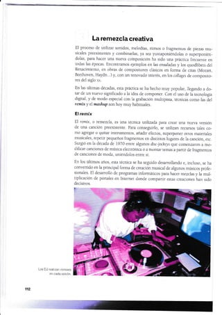 La remezcla creativa
El proceso de utilizar sonidos, melodías, ritmos o fragmentos de piezas mu-
sicales preexistentes y combinarlas, ya sea yuxtaponiéndolas o superponién-
dolas, para hacer una nueva composición ha sido una práctica f¡ecuente en
todas las épocas. Encontramos ejemplos en las ensaladas y los quodlibers de1
Renacimiento, en obras de compositores clásicos en forma de citas (Mozart,
Beethoven, Haydn...) y, con un renovado interés, en los collages de composito_
res del siglo xx.
En las últimas décadas, esta práctica se ha hecho muy popular, lleganclo a do-
tar de un nuevo significado ala idea de cornponer. Con el uso de la tecnologÍa
digital, y de modo especial con la grabación muiripista, récnicas como hs áel
remk y elmashup son hoy muy habiruales.
El remix
El remtx, o remezcla, es una técnica utilizada para crear una nueva rrersión
de una canción preexistente. Para conseguirlo, se utilizan recursos rales co-
mo agregar o quitar instrumentos, añadir efectos, superponer otros materiales
musicales, repetir pequeños fragmentos en distintos lugares de la canción, etc.
surgió en la década de 1970 enrre algunos disc-jockels que comenzaron a mo-
dificar canciones de música electrónica o a montar temas a panir de fragmenros
de canciones de moda, uniéndolos enrre sÍ.
En los últimos años, esta técnica se ha seguido desarrollando e, incluso, se ha
convertido en la principal forma de creación musicai de algunos músicos profe-
sionaies. El desarrollo de programas informáricos para hacer mezclas y la mul-
tiplicación de portales en Intemet donde companir estas creaciones han sido
Los DJ realizan remixes
en cada sesión.
112
t:
:"t 'i§
v
É
#
r
 