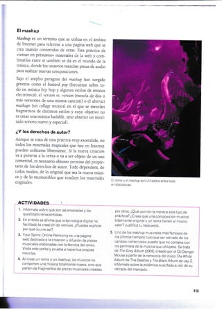 El mashup
Mashup es un término que se utiliza en el ámbito
de Intemet para referirse a una página web que se
crea usando contenidos de otras. Esta práctica de
<<tomar en préstamo» materiales de la web y com_
binarlos enrre sÍ mmbién se da en el mundo de la
música, donde los usuarios mezclan pisras de audio
para realizar nuevas composiciones.
Ba.¡o el amplio paraguas del mashup han surgido
géneros como el bastard pop (frecuente sobre to_
do en música hip hop y algunos esriios de música
electrónica) , el yersion ys. yersion (mezcla de dos o
más versiones de una misma canción) o el abstract
mashups (un collage musical en el que se mezclan
fragmenros de distintos estilos y cuyo objetivo no
es crear una música bailable, sino obtener un resul_
tado sonoro nuevo y especial).
¿Y los derechos de autor?
Aunque se trata de una práctica muy extendida, no
rodos los mareriales mqpicales que hay en Infemet
pueden uülizarse libremente. Si la nueva creación
va a ponerse a la venta o ya a ser objeto de un uso
comercial, es necesario obtener permiso del propie_
tario de los derechos de autor. Todo dependera, de
todos modos, de lo original que sea la nueva músi_
ca y de 1o reconocibles que resulten los materiaies
originales.
1. lnfórmate sobre qué son las ensaladas y los
quodl ibets renacentistas.
2. En el texto se afirma que la tecnología digital ha
facilitado la creación de rernrxes. ¿puedes explicar
por qué ocurre así?
3. Your Spins: Online Remixing es una página
web dedicada a la creación y difusión de piezas
musicales elaboradas con la técnicadel remix,
Visita este portal y prueba a hacer tus propias
mezclas,
4. Al crear un remix o un mashup, los músicos no
componen una música totalmente nueva, sino que
parten de fragmentos de piezas musicales creadas
El remix y el mashup son utilizados sobretodo
en discotecas,
por otros, [Qué opinión te merece este tipo de
práctica? ¿Crees que una composición musical
totalmente original y un remix tienen el mismo
valor? Justif ica tu respuesta.
5. Uno de los mashup musicales másfamosos de
los últimos tiempos tuvo que ser retirado de ios
canales comerciales puesto que no contaba con
los permisos de la música que utilizaba. Se trata
de The Grey Album (2004), creado por el DJ Danger
Mouse a partir de la remezcla del dÍsco The White
Album de The Beatles y The Btack Album de Jay-2.
lnfórmate sobre la polémica suscitada a raíz de su
retirada del mercado.
re
113
 