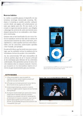 Nuevos hábitos
La «nube» es posible gracias al desarrollo de una
novedosa recnología denominada strear¡ting. Me-
diante el streaming es posible escuchar cualqui.er
canción desde una página i,veb prácticamente sin
tener que esperar para ello- De este modo, se ha
evitado e1 engorroso sisiema anterior, que obligaba
a descargar los archivos de audio previamente para
después ejecutarlos en un ordenador u otro dispo-
sitivo multÍmedia.
Quienes más se han benefÍciado de esta nue,? for-
ma de reproducir archivos han sido los medios cle
comunicación (emisoras de radio y televisión, prin-
cipalmenre) y rodos aquellos senicios web relacio-
nados con tras creaciones audiovrsuales (portales
como Youtube, por ejemplo).
Ha sido tal el efecro que ha tenido esta nueva tecno-
logÍa, que ha cambiado incluso la tendencia de los
in[emautas a la hora de acceder a los contenidos.
-{sÍ, las controvenidas P2P para intercambios de
archivos podrÍan dejar de ser el recurso principai
de los internautas para disfrutar de los contenidos
audiovisuales. Esto permitirÍa suavizar la tersa rela-
ción existente entre Ia industria rnusical e lntemet,
que encuenLra en los intercambios masivos de ar-
chivos un gran inconvenienie para sus intereses.
1.
o
*).
4.
¿Has con.prcbacio cr¡ alguna ccasrón la
,'e1t'cdiicciórr cje '¡[rs ca ¡reclrar-r -e sttcan-,rng?
¿Qué serrircio lvei-r la cÍr'ecía?
¿Drer-rsas ciL,e la ((-liriJe)) !e rer-3r-á r1 -reYCS irál: :¡s
(l;CJñ;,:ílllal,O:,.S..c],r:¡t€ ll,, il r ]
La tecnoio¡t ia si rearn i n g. ¿sri i)oi^re Lr ii ¿rva rrc?
i:osrtrr¡c c negatrvc ¡tar-a el regocic cle ias erlitr'esas
d I s ccg r-3.1. i6¿ 5l
Aunc¡rre err la actLral dad gran pai'te cie ia rlLjsica
r¡ -cDOn i:le er lr-tenret i:r:ecle escucnar'se a
lr'ar.,és c1e ui-a c,¡rlÉxiórr a la ,'ecl -si r neces ciacl cle
a rracerrar-la en ei it,-o1:ro cr-cie nailO -,
-ciCUe srer-rc o
posibie ci-.sL:ar üar.se us arch,vcs ilar'a sLr Lrs:)
aíf iine . ¿Crrát cle estas clos coc or[is ie lrar'ece ir:ás
r t'tei'esarrie? ¿Por" c1,re?
Los reproductores de MP3 ya no son la principal opción
de los internautas para escuchar música.
"t
>,
flc ¡1r'1- ¡j ;.1 ¡'i i ¡ r r,' li i I r ¡l l I - .S ir r'.-r l I,/,:!
- Halo - Liye on Late Show With David Letterman HQ
: Lr 1l: t '1f,^ ¿r
25
Be¿uldul
 