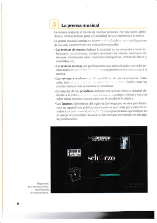 La prensa musical
L-a música despierta el interés de muchas perconas. Por esta
dicos y revistas dedican paile o ia toialidad de sns conlenidos
razon, peno-
a la rnisma.
¡rr-rblicacionesLa prensa musical consiste en revist:.
de d¡suntas caractensticas con contenidos musicales:
.l-as revistas de música dedican la totalidad de su contenido a lernas re-
lacionados con la mústca. lncluyen secciones con noticias, reportajes, en-
trevistas, información sobre novedades discográficas, criticas de discos y
conciertos, etc.
. I¿s revistas técnicas son publicaciones muy especializadas, centradas ge-
neralmente
"r'r
,a.¡¡lll:Ií¡ :l-,l-':: -'r1 rl cn equipamientos electl'Ónicos para la
música.
. Las revistas y sunlemerl.:it .t- periór:licos. sin ser estrictamente musi-
cales, dedicílt1 {rr,, '. . ,- 5'1 ¡¡.)t1lJ r'.i', ,' '' "'ric¿-t. Sue]en tratar los
acontecimientos más destacados de actualidad.
. La mayoría de los periódicos incluyen una sección diaria o sernanal de-
dicada a Ia cultu;. '.t. Cuiitle ,iu tüpofi.áJeS, cfíttcas y noüüas
sobre temas reclenles reiacionados con el mundo de la música-
. Los fanzines (abreüatura del inglés deJan'smagazitre «revista para fanáti-
cos» en español) son publicaciones temáticas realizadas pol y para aficio-
nados a un tema r¡usical par¿ict1let'. lucht¡s profesionales que trabajan en
el campo del periodismo musical se han iniciado escribiendo en este tipo
de publicaciones.
Página web
de la revista Scherzo,
especializada
en música ciásica.
36
11,t i¡il!li ir
ffil
tffi sÍ:h. l"Lo';. it.l!iA
 