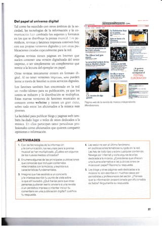 Y
Del papel al universo digital
Tal con-lo ha sucedido con otros ámbitos de la so-
ciedad, las tecnologÍas de la información y 1a co-
municació¡r l-ran cambiado los sopones y formatos
en los que se distribuye 1a prensa musical. I.os pe-
riódicos, revistas y fanzines impresos conviven hoy
con sus propias versiones digitales y con otras pu-
blicaciones creadas especialrnenLe para la red.
Algunas revisms üenen páginas en Intemet que
sueien contener una versión digitalizada dei rexto
impreso, o ser simplem€nte un complemento que
remite a la lectura del ejemplar en papel.
Otras revistas únicamente existen en formato di-
gital. AI no tener velsiones impr-esru, solo pueden
leerse a través de trnterñet u otros servicios digitales.
Los fanzines también han encontrado en la red
un rnedio idóneo para su publicaclón, ya que los
costes se reducen y la distribución se multiplica.
Estas nuevas versiones de fanzines musicales se
conocen como webzine y tienen un gran éxilo,
sobre todo entre los aficionados a la música más
jóvenes.
La facilidad para publicar blogs y páginas web tam-
bién ha dado iugar a miles de sÍtios dedicados a la
música. En ellos panicipan tanto periodistas pro-
fesionales como aficionados que quieren compartir
opiniones e información.
ACTIVIDADES
1. Con lastecnoiogías de la información
y la comunicación, los recursos para la prensa
musical se han multiplicado. ¿Cuáles son algunos
de los nuevos medios utilizados?
2. Ent¡mera algunas de las principales publicaciones
que conozcas que incluyan contenidos
relacionados con la música, y explica sus
características f u n damental es.
3. lmagina que has asistido a un concierto
y te interesa escribir tu punto de vista sobre
Io que allí sucedió. ¿Qué harías para que otras
personas pudieran leerlo: enviarlo a una revista
o un periódico impreso o intentar incluir tu
comentario en una publicación digital? Justifica
tu respuesta,
u
ili camino de a§o
grande
Página web de la revista de música independiente
Mondosonaro.
Las webzine son el últimofenómeno
en publicaciones temáticas surgido en la red.
Las hay de todo tipo y sobre cualquier contenido,
Navega por lnternet y visita alguna de ellas
dedicada a la música. ¿Consideras que ofrecen
una buena alternaiiva a las publicaciones de
música en papel? Razona tu respuesta.
Los blogs y otras páginas web dedicadas a la
música no son escritas en muchos casos por
periodistas y profesionales del sector. ¿Piensas
que la información proporcionada por aficionados
es f iable? Argumenta su respuesta.
W.ru^-
Conoee lc ganadores de
bs NME Awards
llY!??FH¡D§ü s"EÉa
lte Album l¿al gira
efatal
:-EfTly
1¿ oscuridad mckera de 69
eves en Maüid vBarna
r.l¡wm,¡.m/s¡ru
Ia Habitación Roja
en tu azotea
c.4r{'.fftüt¡¡E
Igbose hnza a h
mtTet¿m
¡th¡eFñüu¡B&h
mffiA
A¡tesans del folk
Eñ*@ta&tDto
lñalEt&üte.b.r
,4$.oÉ!t4ie.
a§r¡wP.e..É!,
scre.EEra
Seülh se mueve
eon elSouür Pop
rriút¡}r ¡E& r*a
¿ [e grsiorio
osislir ccmo
corresporrtcl ol
4.
31
 