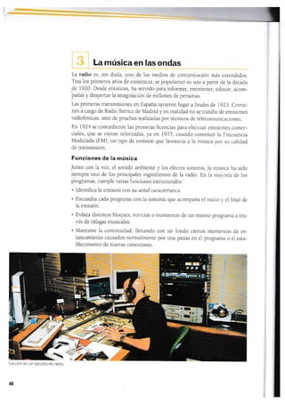 I
La música en las ondas
La radio es, sin duda,
-uno
de los medios de comunicación más extendidos.
Tras los primeros años de exÍsrencia, se popularizó su uso a partir de Ia d¿cáda
de 1920. Desde enLonces, ha servido para-informa¡, errt."te.,er, educar, acom-
lanar y despertar la imagináciOn de millones de personas.
Las primeras transmisiones en España tuvieron lugar a finales de 1923. Corrie-
ron a cargo de Radio Ibérica de Madrid y en realidad no se traraba de emisiones
radiofónicas, sino de pruebas realizadas por técnicos de lelecomunicaciones.
En 1924 se concedieron las primeras licencias para efec[uar emisiones comer-
ciales, que se vieron reforzadas, ya en 1977 , cuando comenzó la Frecuencia
Modulada (FM), un lipo de emisión que favorecía ala música por su calidad
de transmisión.
Funciones de la música
Junro con la voz, el sonido ambiente y los efectos sonoros,
s_lempre uno de los principaies ingredienres de la radio. En
programas, cumpie vadas funciones estructurales :
. Identifica la emisora con su señal caracteristica.
. Encuadra cada programa con Ia sintonÍa que acompaña el
la emisión.
' Enlaza distintos bloques, noticias o momentos de un mismo prograrna a tra-
vés de ráfagas musicales.
. Mantiene Ia continuidad, llenando con un fondo ciertos momentos de es-
tancamiento causados normalmente por una pausa en el programa o ei esta-
blecimiento de nuevas conexiones.
la música ha sido
la mal,ona de lcjs
inicio y, el final de
Locutoren un estudio de radio.
48

 