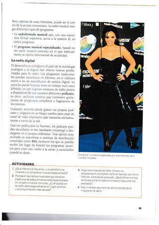 Pe¡o, además de estas funciones, puede ser el cen_
tro de la propia transmisión. [¿ radio musical inre_
gra diferentes tipos de programas:
. La radiofórmula rnusical que, con una estruc_
tura formal repeútiva, acüia a la rnanera de un
único programa.
. El programa rnusical especializado, basado en
un esülo musical concrer.o en el que habitual_
mente se aporta inforrnación de acualidad.
La radio digital
El desarrollo recnológico 1 el paéo de la recnologÍa
analóg¡ca a la dlgital han abierto nuevas posibi_
lidades para la radio. Los programas tradiciona-
les pueden escucharse en Inrernet, en el teléfono
móvil o en un reproductor de mr.lsica digiral. La
escucha puede hacerse tanto en tiempo real corno
diferido, ya que algunas ernisoras de radio ponen
a disposición de sus usuarios diferentes podcasts,
es decir. archiros sonoros que contienen graba_
ciones de programas completos o fragmentos de
los mismos.
Cualquier persona puede grabar sus propios pod_
casrc ) colgarlos en un blog o usarlos para crear un
canal de ¡adio altematiyo que transmita exclusiva_
mente a lrarés de la red.
Una vez publicados en Internet, los podcasts pue_
den escucharse on line (mediante striamins o des_
cargarse en el propio ordenador. Una opción muy
utilizada es suscribirse a sistemas de distribución
conocidos como RSS medianre los que es posible
recibir (en lugar de buscar) los progamas favori_
tos para crear una «radio ala carta» y escucharlos
cuando se desee.
1. ¿Qué diferencia hay entre una radiofórmula
musical y un programa musical especializado?
2, Piensa en las radios musicales que conoces.
Cada una de estas emisoras está especializada
en un estilo musical concreto. ¿Cuál puede ser
la raz6n para especiatizarse en lugar de tener
una programación más variada?
Chenoa en un evento organizado por la emisora de radio
Los 40 principales.
Algunas emisoras de radio ofrecen su
programación completa, tanto en tiernpo real como
diferido, a través de podcasts, ¿eué diferencía hay
entre escuchar la radio en directo y escuchar los
podcasts?
Haz un breve resumen de las funciones de la
música en la radio,
3.
4.
49
 