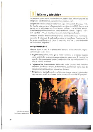 Música y televisión
La televisión, como medio de comunicación. se basa en ia emisión conjunra de
imágenes y sonido (música, efectos sonoros, palabras, etc.).
Las primeras emisiones televisivas tuvieron lugal a finales de'la década cle 1930.
En España,las primeras pruebas de emisión se realizaron en 1948, duranle una
exposición tecnológica en Barcelona. Pero no fue hasta 1956, el 28 de ocrubre,
cuando se regularizó con carácter diario la ernisión. Cor¡ió a cargo cle Televi-
sión Española (TVE), ia cadena de televisión más anrigua de España.
Desde las prirneras transmisiones televisivas, 1a música ha estado presente co-
mo señal de identidad de cada cadena, como el ingredienre fundamenral de
los anuncios publicitarios y como el conrenido principal o compiementario
de los distintos programas.
Programar música
Desde eI punto de vista de la relevancia de la música en 1os contenidos, se pue-
den distinguir varios tipos:
. Programas rnusicales, en los que el objetivo temático es la música. En estos
entran también las retransmisiones de conciertos, las entregas de premios, los
festivales, 1as emisiones exclusivas de videoclips o las nueras fónnulas teler"i-
sivas de realities musicales.
. Programas con interyenciones musicales, en los que se suelen combinar
entreyistas o noticias y música. Habitualmenle, cuentan con la presencia de
músicos en el plató que tocan o cantan en playbach.
' Programas no musicales, en los que la rnúsica, aunque presente en sintonÍas y
en otros momentos determinados, no inter¡,'i.ene en el desarrollo del programa.
Actuación e¡'r directo
en un plató de televisión.
60
r

.§
 