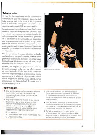 I
Televisar música
Hoy en día, la televisión es uno de los medios de
comunicación que más seglridores posee. La faci-
iidad con que esre medio entra en los hogares de
todo el mundo ha conseguido convertirlo en un
componente imprescindible de nuestras vidas.
l-as cornpañías discográficas confían en la relevisión
como un medio idóneo para dar a conocer a nue-
vos afiistas y promocionar su música. Por ello, 1os
sellos cliscográficos sueien patrocinar o participar
en 1a definición de los conr.enidos de determina-
dos programas musicales. Al mismo tiempo, inter-
vienen en cadenas musicales especializadas, cuya
programación se dirige especiaimente a los jóvenes,
como las que se dedican en exclusir.a a la emisión
de videoclips.
Una de las últimas fórmulas teleüsivas uri]izadas
por la industria discográfica son los realities o pro-
gramas de telerrealidad. Consisten en concursos en
los que los parricipantes conviven mientras compi-
ten entre sÍ en una disciplina artística.
Intemet, por su parte, ha proporcionado a las te-
levisiones un nuevo medio en el que ofrecer sus ser-
ücios audiovisuales. En las web de las cadenas de
televisión se pueden seguir las emisiones al mismo
tiernpo gue en la teleüsión, o bien r.olver a visuali-
zar un programa en diferido. Estas, además, se ven
enriquecidas por la posibilidad de contar con la
interacción del público.
ACTIVIDADES
l
| 1. Elige la sintonía que más te guste de un programa
I d" televisrón y entónala. ¿Son capaces tus
I comOañeros de identificar el prograrna al que
I pertenecen?
I
2. lmagrna que eres asesor musical de una cadena
de televisión y que tu tarea consiste en elegir
las piezas musicales que se utilizarán como
sintonía en distintos programas. ¿eué
características tendría cada una de las piezas
elegidas para los programas siguientes?:
A. Un telediario.
B. Un documental sobre la vida en elfondo del mar.
C. Una seríe romántica.
¿Por qué se considera que la televisión es un
medio adecuado para la promoción de artistas?
iQué ventajas y desventajas puede tener con
respecto a otros medios como ia radio o las revistas
especializadas?
En la actualidad, los realities musicales se han
puesto bastante de moda. Nombra algún prograrna
que conozcas y resume brevemente la relación del
contenido del programa con la rnúsica.
TVE a la carla es una opción de acceder a
la programación qr-re Televisión Española pone
a disposición de ios ielevidentes en su página web.
Visítala y cornenta qué opinas de esta idea.
3.
4.
5.
61
t
f1
qt
&i
¡i
I
Carlos Baute en concierto.
 