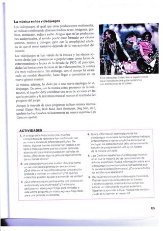 La música en los videoiuegos
Los videojuegos, a1 igual que otras producciones multimedia'
se realizan combinando diversos medios: texto' imágenes' grá-
ficos, animación, video y audio' AI igual que en las produccio-
nes audiovtsuales, ei sonido puede estar formado por efectos
sonoros, música y diálogos, pero con ia complejidad anadi-
da de que el ritmo narrÁvo áepende de Ia interactividad del
usuario.
Los videojuegos se han valido de la música y los efectos so-
noros desde qr. ao.n.*aron a popularizarse como forma de
entretenimi.r,io u finales de ia década de 1970' Al principio'
dadas las limitaciones técnicas de las üdeoconsolas' 1a música
era muy rudimentaria. Sln embargo, con e1 tiempo ha alcan-
zado un notable desarroilo, hasta llegar a conveilirse en un
nuevo género musical.
La música, además, ha dado pie a una nueva tipologÍa de vi-
deojuegos. En estos, con la música como promotor de la inte-
tr..iori el iugador debe coordinar una serie de acciones en 1as
que 1a pr..iriZn y la referencia musical marcan el resultado del
progreso de1 juego.
Aunque la mayorÍa de estos programas utiiüan música intema-
cional (Guitor Hero, Roch Band, Rock Rtvolutton' Sing Star' etc')'
umbiénloshaybasadosexclusivament'¿enmúsicaespañola(Lips
Canta en espanol)-
ACTIVIDADES
1. A lo largo de la historia del cine, muchos
compositores de renombre han contribuido con
su música al éxito de diferentes películas' De
hecho, algunas bandas sonoras han llegado a ser
tanto o más populares que las propias películas'
alcanzando los primeros puestos en las listas de
éxiios, ¿Recuerdas al gu na pel ícula especialmente
por su banda sonora?
2. Los videoclips musicales suelen utilizarse como
un recurso para la promoción de canciones'
iQué diferencia hay entre escuchar una canción
grabada y visionar un videoclrp? ¿Por qué los
iideoclips pueden ayudar a aumentar las ventas?
3. ¿Qué diferencias encuentras entre una producciÓn
audiovisual y una multimedia? ¿Y entre una
película y un videoiuego? Elige para contestar a
esta última pregunta un videojuego que haya dado
pie a una Película, o viceversa'
En el videojue go Guitar Hero, el jugador simula
iocar melodias en una guitarra eléctrica'
con distinto nivel de dificultad'
Busca información sobre alguno de los
videojuegos musicales de los que hemos hablado
anteriormente y realiza una ficha en la que se
incluyan los datos técnicos (año de lanzamiento'
estudio de programación, etc') y un listado
de la música utilizada.
Lips Canta en españoles un videojuego musical
en el que ia mayoría de las canciones son de
artistas españoles' Busca informaciÓn sobre este
videojuego y comenta con tus cornpañeros qué
te paiece la selección musical' ¿Conoces a todos
los artistas que aParecen?
6. Hay quienes critican los videoiuegos musrcales'
Piensan que si quienes dedican su tiempo
y dinero a usarlos, orientaran sus esfuerzos
a tocar un instrumento musical auténtico'
llegarían a aprender a tocar música <<de verdad»
¿Cuái es tu opinión ai resPecto?
4.
125
 