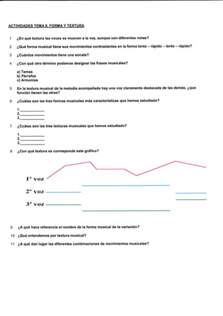 ACTIVIDADES TEMA6. FORMAY TEXTURA
1 ¿En qué textura las voces se mueven alavez, aunque con diferentes notas?
2 ¿Qué forma musical tiene sus movimientos contrastantes en la forma lento - rápido - lento - rápido?
3 ¿Cuántos movimientos tiene una sonata?
4 ¿Con qué otro término podemos designar las frases musicales?
a) Temas
b) Párrafos
c) Armonías
5 En la textura musicatde la melodía acompañada hay una voz claramente destacada de las demás, ¿que
función tienen las otras?
6 ¿Cuáles son tas tres formas musicales más características que hemos estudiado?
1._
2._
3._
7 ¿Cuáles son las tres texturas musicales que hemos estudiado?
1._
2._
3._
8 ¿Con qué textura se coresponde este gráfico?
1" Yoz
2" voz
3" voz
¿A qué hace referencia el nombre de la forma musical de la variación?
¿Qué entendemos por textura musical?
¿A qué dan lugar las diferentes combinaciones de movimientos musicales?
I
10
11
 