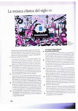 tamúsica cl ástcadel siglo xx
ii
¡'¡
El panorama musical del siglo xx estuvo condiciona-
do por el desarrollo de la fonograf ía y de los medios
de comunicación, que pusieron a disposición del
oyente la música del pasado y la gran variedad de
i géneros Y estilos del Presente'
A comienzos del siglo xx, los artistas llegaron a la
conclusión de que para su época no servían las
ideas del pasado. Muchos pintores' por ejemplo'
deiaron de interesarse por la imiiación de la reali-
o dad y abandonaron la representación de objetos re-
conocibles en sus cuadros' Algo similar ocurrió en
la música de concierto: las ideas sobre ritmo' melo-
día y armonía sufrieron una transformación radical'
y lahÚsica protagonizó la más vertiginosa serie de
t5 cambios estéticos y técnicos de su historia'
Finalizada la I Guerra Mundial (1914-1918)' las nove'
dades musicales eran tan sorprendentes que permi-
tían hablar de una «nueva mÚsica>' Se distinguieron
tres corrientes principales: el dodecafonismo' ideado
n por el compositor austríaco Arnold Schónberg' que
propuro un método de composición que exigía el
iin ¿. tu tonalidad tradicional en favor de un siste-
ma atonal; el neoclasicismo, con compositores como
el ruso lgor Stravinski y el alemán Paul Hindemiih'
á qu"
"on.id.raban
insuficiente la tonalidad tradicio-
nal basada en las escalas mayor y menor' pero no la
rechazaban; y el nacionalismo, en el que destacó el
húngaro Béla Bartók'
r_!
' LJ música'cl¡ásica desPués
30 de ta lt Guerra'tlundial
La ll Guerra Mu¡dial (1939-1945) produio también
hondas transformaciones en el mundo artístico' Des-
pués de'1945, altiempo que sobresalían composito-
ies de gran talla vinculados con la tradición tonal y ei
di neoclasicismo, como el ruso Dimitri Shostakovich o
el británico Benjamin Britten' surgió una generación
de compositores jóvenes' vanguardistas' que desa-
rrollaron de un modo radical la atonalidad que tenía
su origen en el dodecafonismo'
a0 Para la vanguardia, latonalidad y sus conceptos aso-
ciados, tales como ritmo' melodía' forma o armonÍa'
eran anacronismos' La búsqueda de nuevossonidos'
fuese a través de nuevos instrumentos o de nuevas
formas de hacer sonar los instrumentos tradicionales
a5 (es decir, la consideración del timbre y sus combina-
ciones como uno de los elementos principales de la
música), se convirtió en una característica común a
todas las vanguardias' Dos de sus principales com-
positoresfueron elfrancés Pierre Boulez y el alemán
50 Karlheinz Stockhausen'
Desde la década de 1970' la tendencia general ha
sido la búlsqueda, por parte de cada compositor'
de un lenguaje propio, personal' basado en los
hallazgos áe las décadas anteriores' sin excluir la
55 recupJración de la tonalidad como un recurso más
ja disposición del comPositor'
{,, t
. -o-t
- "--' 1
Musíc,
de George
Rohner.
1r6
-t1'r
 